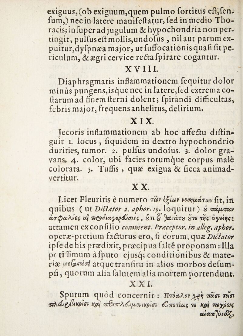 exiguus,(ob exiguum,quem pulmo fortitus eft,fen. fum,) nec in latere manifeftatur, fed in medio Tho¬ racis; in fuper ad jugulum & hypochondria non per¬ tingit, pulfuseft mollis,undofus , nilaut parumex- puitur,dyfpnaea major, ut fuffocationisquafi fit pe¬ riculum, & aegri cervice re<5tafpirare cogantur. XVIII. Diaphragmatis inflammationem fequitur dolor minus pungens,isque nec in latere,fed extrema co- ftarumad finemfterni dolent; fpirandi difficultas» febris major, frequens anhelitus, delirium. XIX. Jecoris inflammationem ab hoc affie&u diftin« guit i. locus, fiquidem in dextro hypochondrio durities, tumor. 2. puifus undofus. 3. dolor gra¬ vans, 4. color, ubi facies totumque corpus male colorata. 5. Tuffis, quae exigua & ficca animad¬ vertitur. XX. Licet Pleuritis e numero rm c£eav vornipctTw fit, in quibus ( ut Inflator 2. aphor.19. loquitur) i 7mp<mv k<r(bctXU$ ctj , xti & JxvctTi? X7t 7%$ vy&W. attamen exconfilio comment. Praeoptor, in alleg. aphor. operae-pretium fadturus ero, ii eorum,quat inflator ipfedehis praedixit,praecipua falce proponam: Illa pc tiffimum afputo ejusq; conditionibus & mate¬ riae atquetraniitu in alios morbos defum- pfi 5 quorum alia falutem alia mortem portendunt. XXL Sputum quod concernit : UtvaXov 7m<n rtiot qst',dj(/Uv3m 7tAvsirn <£71*7101$ 71 K&j 7u%tw$ euetifjve&^s