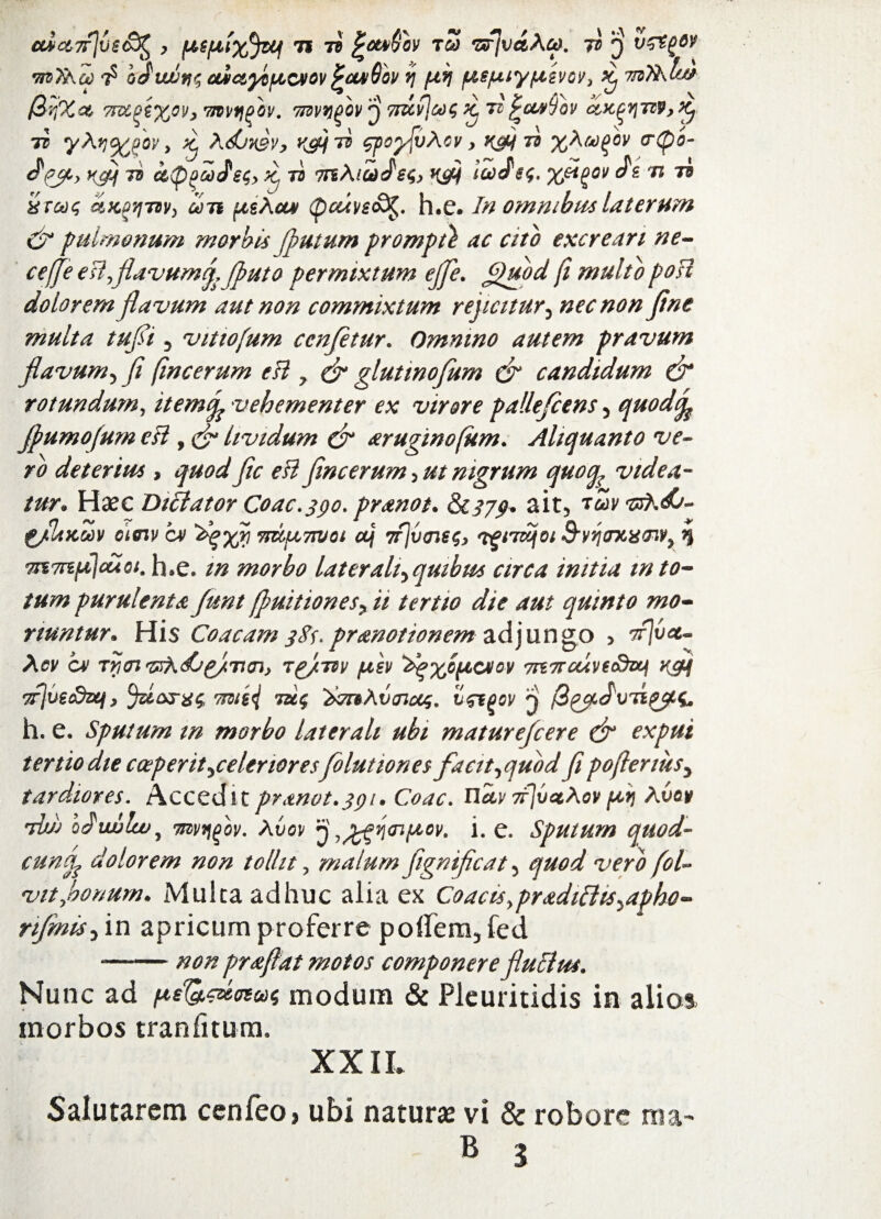 uict7f]ve&% , {AGfAixJtef ti 7? £cu>$bv tS •arjvdAuK 7} $ mX\a) betwnt aictytiAcvov pwsQbv v\ fiij /ue/Luy/Lisvov, ^ irifAbt* (irpici 7Ftt^%0)>, 7jvvtio'ov. 'nwygbv 3 7rdvj&ot; ^ ti^cmTov ccx^tiv^ tc yAy%pov y ^ Adjy&v, rcpii ^poflvAcv y rdf ^ %hM(>bv <r(po- Pjt> K&j 7S dp06d(}S^y K. 73 TrtAiUiJ6$) K&t i&J£$• ‘Xfl^0l/ 71 Td XTGdc, dKPtjTBV) ion (AeAcut (pccii/ec9£. h.e. In omnibus laterum & pulmonum morbis flutum prompti ac cito excreari ne¬ ce (fe eUyflavum^ Jputo permixtum ejfle. £puod fi multo poH dolorem flavum aut non commixtum r ejicit ur^ nec non flne multa tufli 5 vittofum ccnfltur. Omnino autem pravum flavum5 fl (incerum eH y & glutwofum & candidum & rotundum y itemtfe vehementer ex virore pallefcens 5 quodife Jpumofum cH , lividum & aruginofum. Aliquanto ve¬ ro deterius , quod fle eH fine erum 5 ut nigrum quoq, videa¬ tur* Hxc Diffator Coae. 390. pranot. &C379. <*it5 g/liKMV asriv qm Agyrj 7rd/u,7Wot aJj 7rjv<n€$> 'tgiTwjoi S‘vyj<rxx<nv9 q ytt7rtfilcuot. h.e. tn morbo lateralt^qmbus circa initia m to¬ tum purulenta /une(puitionesyii tertio die aut quinto mo¬ riuntur» His Coacam 3$s> pranotionem adjungo > tFvcc- Acv CM Tycn £/Tt<n> rg/w /uev A^yc^cvcv 7rt7rctiveaktj rgjf yfjuetdzq, Tmej tu<; 'timAvoictt;. ij&gov 3 /3 h. e. Sputum m morbo laterali ubi mature/cere & expui tertio die coeperit^celenores folutiones facit^quod flpoftenusy tardiores. Accedit pranot.391. Coae. Uuv 7r]vctAov ^ Avov Aiij oJ]iwlwJ nwqgov. Avov 3 ^n^^ov. i. e. Sputum quod- cuncfe dolorem non tollit, malum fignificat 5 quod vero fol- vitybonum. Multa adhuc alia ex Coacts9pradiPtis^apho- rifinis5 in apricum proferre poffem3 fed --non praflat motos componere fluclus. Nunc ad pe&cumat modum & Pleuritidis in alios morbos tranfitum. XXIL Salutarem cenfeo* ubi naturae vi & robore ma-