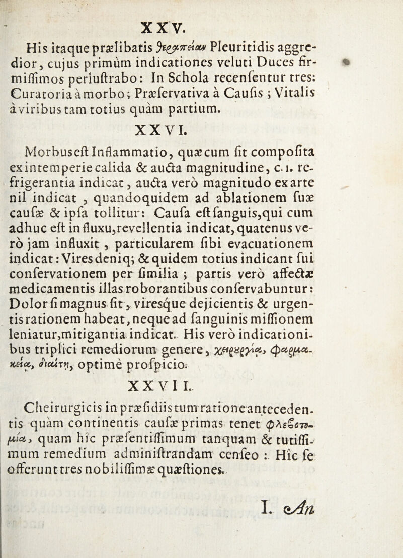 His itaque praelibatis Pleuritidis aggre¬ dior, cujus primum indicationes veluti Duces fir- • milfimos periuftrabo: In Schola recenfentur tres: Curatoria a morbo; Praefervativa a Caufis ; Vitalis a viribus tam totius quam partium. XXVI. Morbuseft Inflammatio, quaecum fit compofita ex intemperie calida & au&a magnitudine, c. i. re¬ frigerantia indicat, au&a vero magnitudo exarte nil indicat , quandoquidem ad ablationem fuae caufae & ipfa tollitur: Caufa eft fanguis,qui cum adhuc eft in fluxu,revellentia indicat, quatenus ve¬ ro jam influxit , particularem fibi evacuationem indicat: Vires deniq; & quidem totius indicant fui confervationem per fimilia ; partis vero affedte medicamentis illas roborantibus confervabuntur: Dolor fi magnus fit, viresque dejicientis & urgen- tisrationem habeat,nequead fanguinis miffionem leniatur,mitigantia indicat. His vero indicationi¬ bus triplici remediorum genere, HHei, ficuTij, optime profpicioi XXVII. Cheirurgicis in pratfidiis tum ratione anteceden¬ tis quam continentis caufa: primas tenet quam hic prtefentiifimum tanquam & tutifli- mum remedium adminiftrandam cenfeo : Hic fe offerunt tres nobiliffimatquaeftiones. I. <tAn