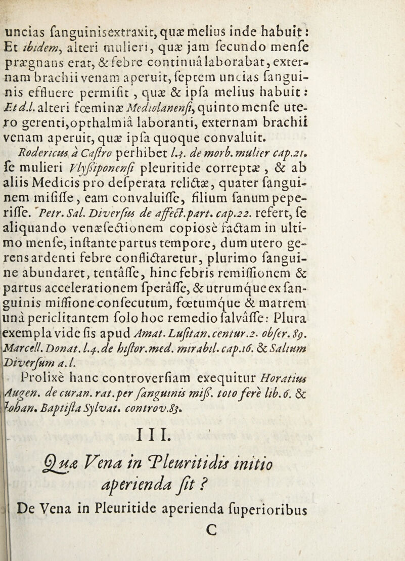 uncias fanguinisextraxit, quae melius inde habuit! Et ibidem, alteri mulieri, qua; jam fecundo menfe praegnans erat, & febre continua laborabat, exter¬ nam brachii venam aperuit, feptem uncias fangui- -nis effluere permifit, qua; & ipfa melius habuit: Etd.l, alteri foeminae Mediolanenff quinto menfe ute¬ ro gerenti,opthalmia laboranti, externam brachii venam aperuit, quae ipfa quoque convaluit. Rodencus a Caftro perhibet l.i. de morb. mulier cap.21. fe mulieri Vlyfiponenfi pleuritide correptae, & ab aliis Medicis pro defperata relidtae, quater fangui- nem mififfe, eam convaluifle, filium fanum pepe- riffe. Petr. Sal. Diverfm de affeci.part. cap.22. refert, fe aliquando venrefedionem copiose fadtam in ulti¬ mo menfe, inftantepartus tempore, dum utero ge¬ rens ardenti febre confli&aretur, plurimo fangui- ne abundaret, tentaffe, hinc febris remiffionem & partus accelerationem fperafle, & utrumque ex fan- guinis miflioneconfecutum, foetumque & matrem una periclitantem folohoe remedio falvaffe; Plura exempla vide fis apud Amat.Lufitan.centur.2. obfer.Sp. Marcell. Donat. L4.de hiftor.mcd. mirabil.cap.iti.&c Saltum Diverfum a. I. Prolixe hanc controverfiam exequitur Horatius Augen, de cur an. rat.per [anguinis mif. toto fere lib. 6. & loban. Baptijla Sylvat. controv.83. III. §lu& Vena in Tleuritidis initio aperienda fit ? De Vena in Pleuritide aperienda fuperioribus C