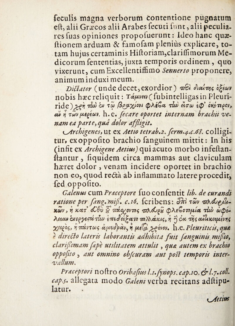 feculis magna verborum contentione pugnatum eft, alii Graecos alii Arabes fecuti funt, alii peculia- res fuas opiniones propoluerunt: Ideo hanc quae- ftionem arduam & famofam plenius explicare, to¬ tam hujus certaminis Hiftoriam,clariflimorum Me¬ dicorum fententias, juxta temporis ordinem , quo vixerunt, cumExcellentiffimo Sennerto proponere, animuminduxi meum. Difiater (undedecet,exordior) vs& ofycov nobis haec reliquit: Ttf/*vw(fubintelligasin Pleuri- ride)>ftf tbb >cv 7q> (pAsSa. du» oieu e<p’ cx&Tiflcv, di» n tuiv pegsuv. h. e. /e care oportet internam brachii ve¬ nam ea par te, qua dolor affligit. Archigenes, ut ex Aetio tctrab.2. ferm..f.c.6S. colligi¬ tur, exoppofito brachio fanguinem mittit: In his (infit ex Archigene Aetius) qui acuto morbo infeftan- ftantur , fiquidem circa mammas aut claviculam haeret dolor , venam incidere oportet in brachio non eo, quod redta ab inflammato latere procedit, fed oppofito. Galenus cum Praceptore fuo confentit lib. de curandi ratione per fang.mifi. c.16. fcribens: cBri tav vfhdjpJU- kuv , *i kcct dibii & idct^prnc, vsKdJfh <p\e£oTtfitet iiw a(ps- Xetcw imoei^aTv m7h.a,xi<;, jj q cac 'Trucudixctp.hrii V minue, 15 h.e. Pleuriticis, qua } direclo lateris laborantis adhibita fuit /anguinis mifiio, clarifiimam /ape utilitatem attulit, qua autem ex brachio oppofito, aut omnino obfcuram aut poli temporis inter¬ vallum. Praceptori noftro Onbafius l.i./ynops. cap.io. &I.7.coli, cap.s. allegata modo Galeni verba recitans adftipu- latur. Kjietw