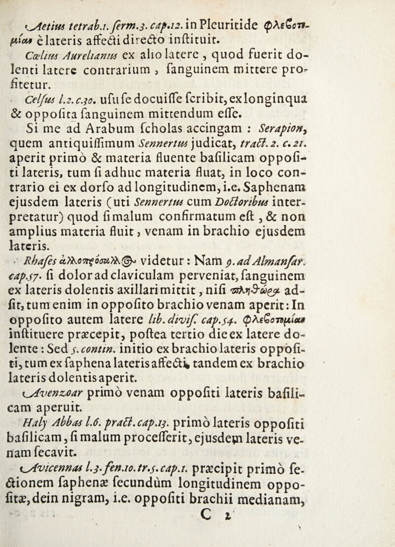 Kyietim tetrab.i.ferm.3. cap.12. in Plcuritide <p\&on- pioi* elateris affedidiredo inftituit. Ccehm Aurelianm ex alio latere , quod fuerit do¬ lenti latere contrarium , fanguinem mittere pro¬ fitetur. Celftis l.2.c.}o. ufufedocuiife fcribit, ex longinqua & oppofita fanguinem mittendum elfe. Si me ad Arabum fcholas accingam : Serapion^ quem antiquiflimum Sennertm judicat, traSi.2. c.21. aperit primo & materia fluente bafilicam oppofi- ti lateris, tum fi adhuc materia fluat, in loco con¬ trario ei ex dorfo ad longitudinem, i.e. Saphenam ejusdem lateris (uti Sennertm cum Dottoribm inter¬ pretatur) quod fi malum confirmatum eft , & non amplius materia fluit, venam in brachio ejusdem lateris. ■ Rhafesvidetur: Namy.adAlmanfar. eap.s7- fi dolor ad claviculam perveniat, fanguinem ex lateris dolentis axillari mittit, nifi vs**d-uyi ad- fit, tum enim in oppofito brachio venam aperit: In oppofito autem latere Itb.dtvif. cap.s4. tpReGonfiiu» inftituere praecepit, poftea tertio aieex latere do» lente: Sed s- contm. initio ex brachio lateris oppofi¬ ti, tum ex faphena lateris affe&i tandem ex brachio lateris dolentis aperit. i^Avenzoar primo venam oppofiti lateris bafili¬ cam aperuit. Haly Abbas 1.6. pratt.cap.13. primo lateris oppofiti bafilicam, fi malum procefferit, ejusdepi lateris ve¬ nam fecavit. t^Avicennas l.3.fen.io.tr.s*capj. praecipit primo fe- dionem faphena fecundum longitudinem oppo¬ fita?, dein nigram, i.e. oppofiti brachii medianam,