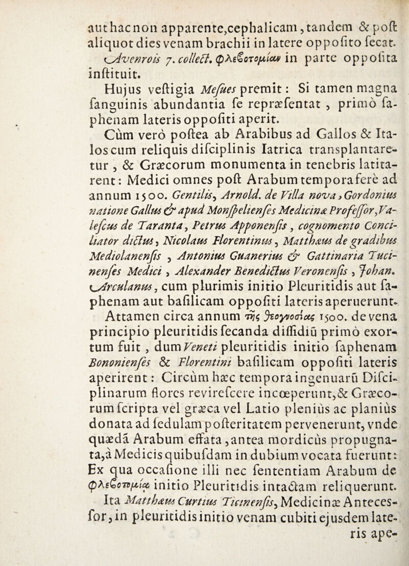 aut hac non apparente,cephalicam, tandem &poft aliquot dies venam brachii in latere oppofito lecat. i^dvenrois 7. colleffl. <pAs^oro/A,toui in parte oppolita Inftituic. Hujus veftigia Mejues premit: Si tamen magna fanguinis abundantia fe repraefentat , primo fa- phenam lateris oppofiti aperit. Cum vero poftea ab Arabibus ad Gallos & Ita¬ los cum reliquis difciplinis Iatrica transplantare¬ tur , & Graecorum monumenta in tenebris latita¬ rent: Medici omnes poft Arabum temporafere ad annum 1500. Gentilis, Arno Id. de Villa nova > Gor domus natione Gallus & apud Monjpehenfes Mediem a Profejjbr, Va- lefcus de T'aranta, Petrus Apponenjis, cognomento Conci¬ liator diclus, Nicolaus Florentinus, Matthaus de gradibus Mediolanenjis , Antonius Guanerius & Gattinana Fuci¬ ne nj'es Medici , Alexander BenediElus Veronenjis , Johan. x^Arculanus, cum plurimis initio Plcuritidis aut fa- phenam aut bafilicam oppofiti lateris aperuerunt- Attamen circa annum 1Jtoyvoaicts 1500. de vena principio pleuritidis fecanda diffidiu primo exor¬ tum fuit , dum Veneti pleuritidis initio faphenam Bononienfes & Florentini bafilicam oppofiti lateris aperirent: Circum haec tempora ingenuaru Difci- plinarurn flores revirefeere incoeperunt,&Graeco¬ rum feripta vel graeca vel Latio plenius ac planius donata ad ledulam pofteritatem pervenerunt, vnde quaeda Arabum effata ,antea mordicus propugna¬ ta,a Medicis quibufdam in dubium vocata fuerunt: Ex qua occafione ilii nec fententiam Arabum de (pAeGorifttai initio Pleuritidis intactam reliquerunt. Ita Mattham Curtius Ticinenjis^ Medicinae Anteces- for, in pleuritidis initio venam cubiti ejusdem late¬ ris ape-