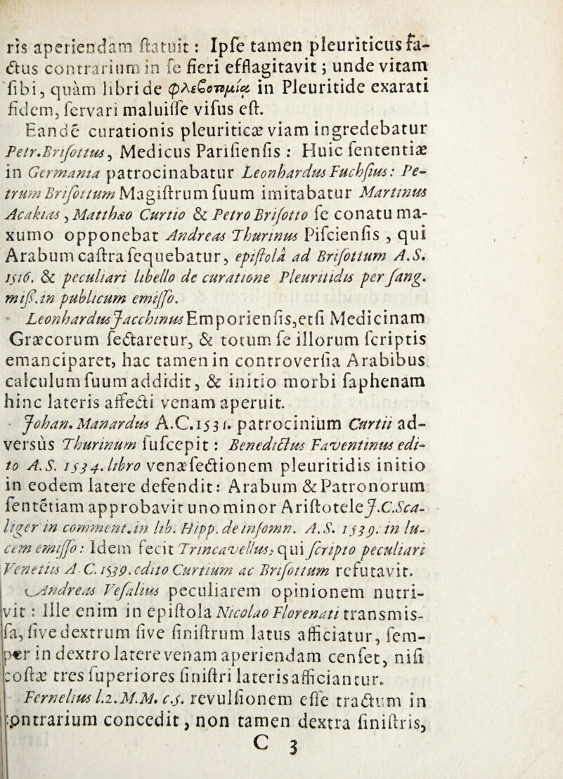 ris aperiendam (latuit: Ipfe tamen pleuriticus fa- dus contrarium in fe fieri efflagitavit; unde vitatu fibi, quam libri de (pt-eGe-n/Aia in Pleuritide exarati fidem, fervari maluiife vifus eft. Eande curationis pleuritica viam ingredebatur Petr.Bnfottm, Medicus Parifienfis : Huic fententiae in Germania patrocinabatur LeonhardmFuchfius: Pe¬ trum Bnfottum M a g i ft r u m fu u m imitabatur Martmm Acatum, Matthao Curtio & PetroBrjotto ie conatu ma- xumo opponebat Andreas Thurinus Pifcienfis , qui Arabum caftrafequebatur, epijlold ad Brifittum A.S. 1516. & peculiari libello de curatione Pleuntidu per fung. nufi.in publicum emijfo. LeonhardusjacchinusEmporienfis,etfi Medicinam Graecorum Pedaretur, & totum fe illorum feriptis emanciparet, hac tamen in controveriia Arabibus calculumfuumaddidit, & initio morbi faphenam hinc lateris aifedi venam aperuit. Johan. Manardus A.C.i531. patrocinium Curtii ad¬ versus Thurinum iufcepit: Benedicius Faventium edi¬ to A.S. is34- libro vena?fedionem pleuritidis initio in eodem latere defendit: Arabum & Patronorum fenteiiam approbavit unominor Ariftotele^.C.^- hger m comment.in lib. H/pp. deinfomn. A.S. 1339. in lu¬ am emijfo: Idem fecit Trincavellus, qui fcnpto peculiari Venetus A C. 1^39.edito Curtium ac Brifottum refutavit. K^Andreus Vefalms peculiarem opinionem nutri¬ vit : Ille enim in epiftola Nicolao Florenati transmis¬ it, five dextrum live finiftrum latus afficiatur, fem- per in dextro latere venam aperiendam cenfet, nifi zottx tres fuperiores finiftri lateris afficiantur. Fcrnelius l.z.M.At, cj. revulfionem efTe tradis m in :pntrarium concedit, non tamen dextra finiftris,