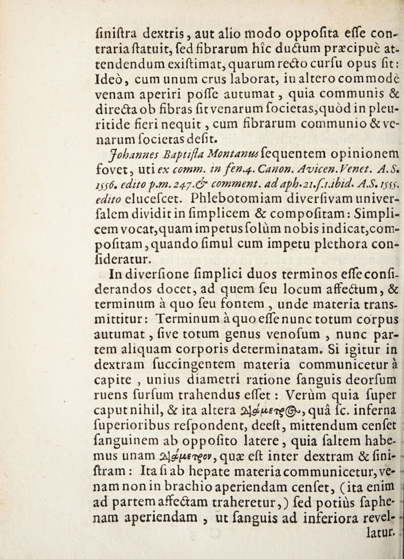 finiftra dextris, aut alio modo oppofita e fle con¬ traria ftatuit, fed fibrarum hic dudtum praecipue at¬ tendendum exiftimat,quarumreftocurfu opus fit: Ideo, cum unum crus laborat, in altero commode venam aperiri pofle autumat, quia communis & dire&aob fibras fit venarum focietas,quod in pleu- ritide fieri nequit, cum fibrarum communio & ve¬ narum focietas defit. Johannes Baptifta Montanusfequentem opinionem fovet, uti ex comm. in fen.4. Canon. Avicen.Venet. A.S. 1^6. edito p.m. 247.& comment. ad aph.21.f1.ib1d. A.S, i$s$. edito elucefcet. Phlebotomiam diverfivamuniver- falcm dividit in fimplicem & compofitam: Simpli¬ cem vocat,quam impetusfolum nobis indicat,com- pofitam,quando fimul cum impetu plethora con- lideratur. Indiverfione fimplici duos terminos efleconfi- derandos docet, ad quem feu locum affe&um, & terminum a quo feu fontem , unde materia trans¬ mittitur: Terminum a quo efle nunc totum corpus autumat, live totum genus venofum , nunc par¬ tem aliquam corporis determinatam. Si igitur in dextram fuccingentem materia communicetur a capite , unius diametri ratione fanguis deorfum ruens furfum trahendus eflet: Verum quia fuper caput nihil, & ita altera qua fc. inferna fuperioribus refpondent, deefl, mittendum cenfet fanguinem ab oppofito latere, quia faltem habe¬ mus unam '*?«'’> quae eft inter dextram &fini- ftram: Ita fi ab hepate materia communicetur, ve¬ nam non in brachio aperiendam cenfet, (ita enim ad partemaffeftam traheretur,) fed potius faphe- nam aperiendam , ut fanguis ad inferiora revel- • latur.