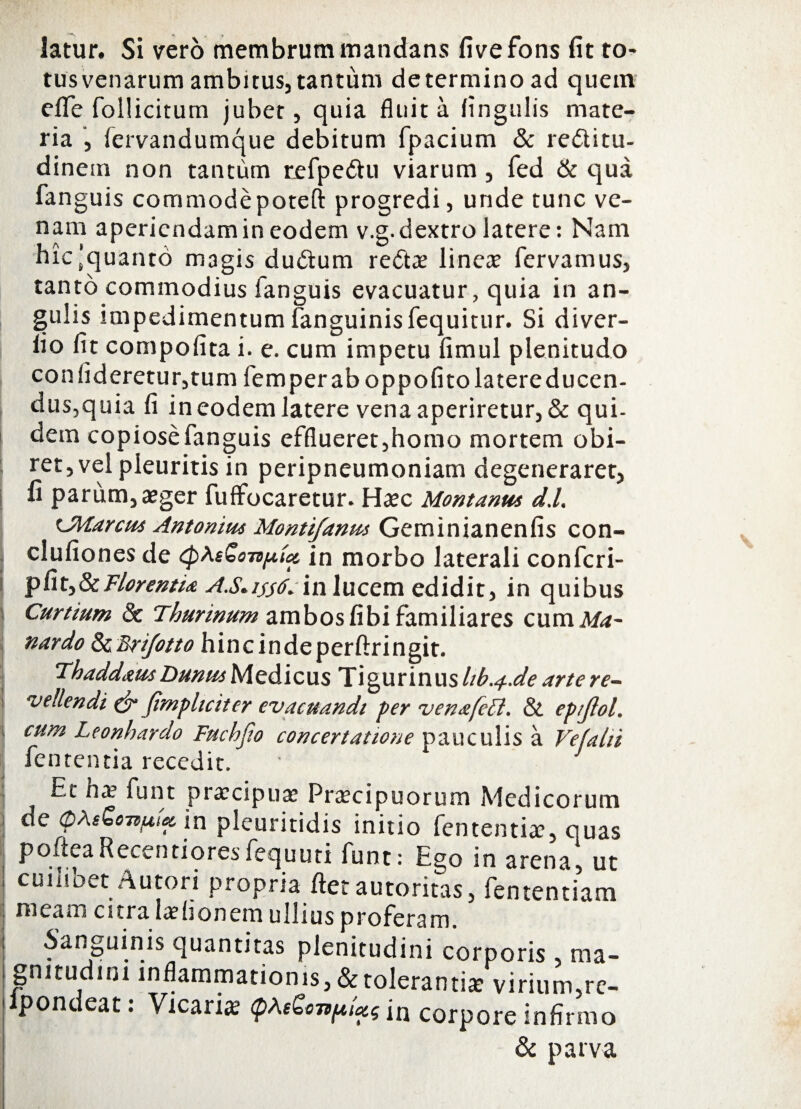 latur. Si vero membrum mandans fivefons fit to¬ tus venarum ambitus, tantum determino ad quem effe follicitum jubet, quia fluita fingulis mate¬ ria , fervandumque debitum fpacium & re&itu- dinem non tantum refpettu viarum, fed & qua fan guis commodepoteft progredi, unde tunc ve¬ nam aperiendam in eodem v.g. dextro latere: Nam hic'quanto magis duftum redtae linea? fervamus, tanto commodius fanguis evacuatur, quia in an¬ gulis impedimentum fanguinis fequitur. Si diver- fio fit compofita i. e. cum impetu fimul plenitudo confideretur,tum fem per ab oppofito latere ducen¬ dus,quia fi in eodem latere vena aperiretur, & qui- dem copiose fanguis efflueret,homo mortem obi¬ ret, vel pleuritis in peripneumoniam degeneraret, fi parum, aeger fuffocaretur. Haec Montanus d.l. LMarcus Antonius Montifanm Geminianenfis con- clufiones de tpheGonpioc in morbo laterali confcri- p fi t, & Florentia A.S* ijjfo i n 1 u cem edidit, in quibus Curtium dc Thurinum ambos fibi familiares cum Ma~ nardo &Bri/otto hincindeperftringit. Thaddaus Dunus Medicus Tigurinus I1b.4-.de arte re¬ vellendi & Jimpliciter evacuandi per venafett. & epijlol. cum Leonhardo Fuchfio concertatione pauculis a Vefahi fententia recedit. Et na3 funt praecipua Prtecipuorum Medicorum ne ©Afbarouw m pleuritidis initio fententiae, quas P°.v:fa icenti ores fequuti funt.* Ego in arena5 ut cuiiioet Autori propria flet autoritas, fententiam meam citi a laehonem ullius proferam. Sanguinis quantitas plenitudini corporis .. ma¬ gnitudini inflammationis,&toleranti*Wrium?re- lpondeat: Vicaria QAeZonpUg in corpore infirmo & parva