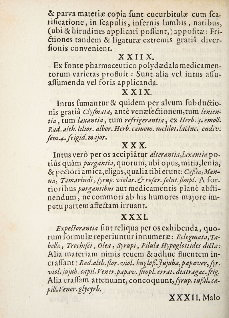 & parva materia? copia funt cucurbitulas cum fca- rificatione, in fcapulis, infernis lumbis , natibus, (ubi & hirudines applicari poflTuntOappofita’: Fri- ftiones tandem & ligaturos extremis gratia diver- fionis convenient. X X11 X. Ex fonte pharmaceutico polydasdala medicamen¬ torum varietas profluit : Sunt alia vel intus aflu- aflumenda vel foris applicanda. XXIX. Intus fumantur & quidem per alvum fubdu&io- nis gratia Clyfnata, ante vena?fe<5tionem,tum lenien¬ tia , tum laxantia, tum refrigerantia, ex Herb. 4. emoli. Rad. alth. lihor. albor. Herb. camom. mehlot, lacluc. endiv. fem.a-.frigid. major. XXX. Intus vero per os accipiatur alterantiajaxantiayo- tiusquam purgantia,quorum, ubi opus, mitia,lenia, & pedori am ica,eligas,qualia tibi erunt: Cafia,Man¬ na, Tamarindi, fyrup.violar.&rofar.Jolut.fmpl. A for¬ tioribus purgantibus aut medicamentis plane abfti- nendum, ne commoti ab his humores majore im¬ petu partem aftedam irruant. XXXL ExpePlorantia fintreliquaperosexhibenda, quo¬ rum formulasreperiunturinnumer#: Eclegmata,Ta- bellt, Trochifci, olea, Syrupi, Pilula Hypoglottides diffa: Alia materiam nimis teuem & adhuc fluentem in- craffant: Rad.altb.flor.viol, buglof.Jujuba,papaver ^fyr. viol.jujub. capil. Vener.papav.fmpl. errat, diatragac.f ig. Alia craifam attenuant, concoquunt,fyrup.tufiil.ca¬ piti. Vener.glycyrh. XXXII. Malo