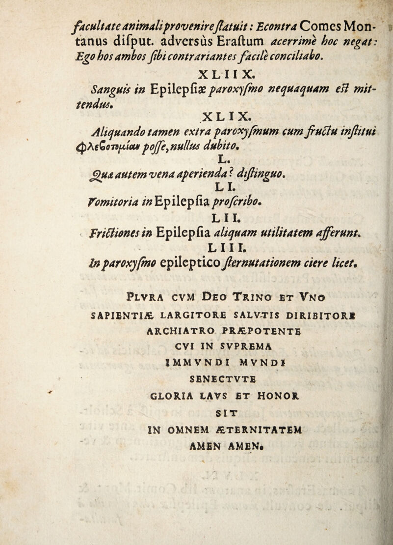 facultate animaliprovenire(latuit: Econtra Comes Mon¬ tanus difput. adversus Eraftum acerrime hoc negat: Ego hos ambos fibicontrariantes fdctle conciliabo. X L 11 X. Sanguis in Epilepfia?paroxyfmo nequaquam esi mit¬ tendus. X L I X. Aliquando tamen extra paroxyfmum cum Jrutlu injlitui £pAeG97ifitcu> poffe, nullus dubito. L« Qua autem vena aperienda ? dtfiinguo. L I. Vomitoria in Epilepfia profcnbo. LII. Eriittones in Epilepfia aliquam utilitatem afferunt. LII!. In paroxyfmo epileptico Jlernutationem ciere licet. Plvra cvm Deo Trino et Vno SAPIENTIA LARGITORE SALVTIS DIRIBITOR* ARCHIATRO PRAPOTENTE CVI IN SVPREMA IMMVNDI MVNDI SENECTVTE GLORIA LAVS ET HONOR SIT IN OMNEM ATERNITATEM AM1N AMEN.