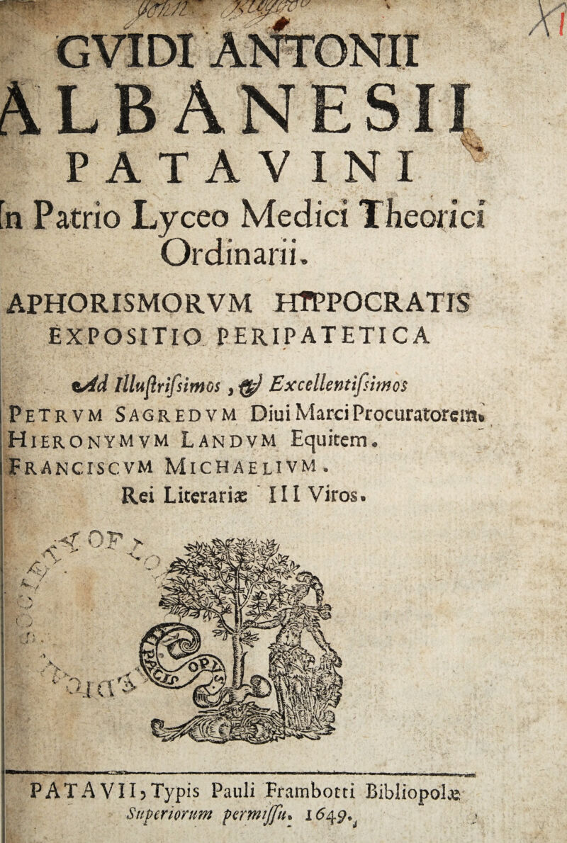 APHORISMORVM HTPPOCRATIS EXPOSITIO PERIPATETICA t/td Illi iflrifsimos, Excellentifsimos I P E T r v M S A 6 r E d v M Diui Marci Procuratorem* ;Hieronymvm Landvm Equitem. Franciscvm Michaelivm. Rei Litcrariae III Viros. ^ ■ n~—~rm~rw~> 11 TTT* i i r~n i i i rimnrmir »t——rawit——inrrrin» m i—r iWMMiiWiiMi PATAVII)Typis Pauli Frambotti Bibliopolas Superiorum permijfu% 1<549,