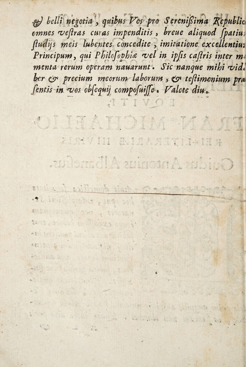 j'* > rj 'f t V “7* ,.,f « <1 5* ' •*r-. r i- ^ belli negotia , quibis Vos pro Serenijsima 2(epuhlk omnes *vejlras curas impenditis , breue aliquod Jpatiui ftiidijs meis bibentes, cmcmite , imitatione excellentia Principum, <?»/ Pbilofovfjla 'vel in ipfts caflris inter mi menta rerum operam nauarunt. Sic nanque mihi *vid* far & precium meorum laborum f & tejUmonium pra {entis in eves. obfequij compofuijfe, Valete diu * ?\ > 'y JL<‘ 9tW i. 1 2 « • - --T < ’ v .. 'f ; s; rv i;': . -4, Pr' - • <• '4: r-; i