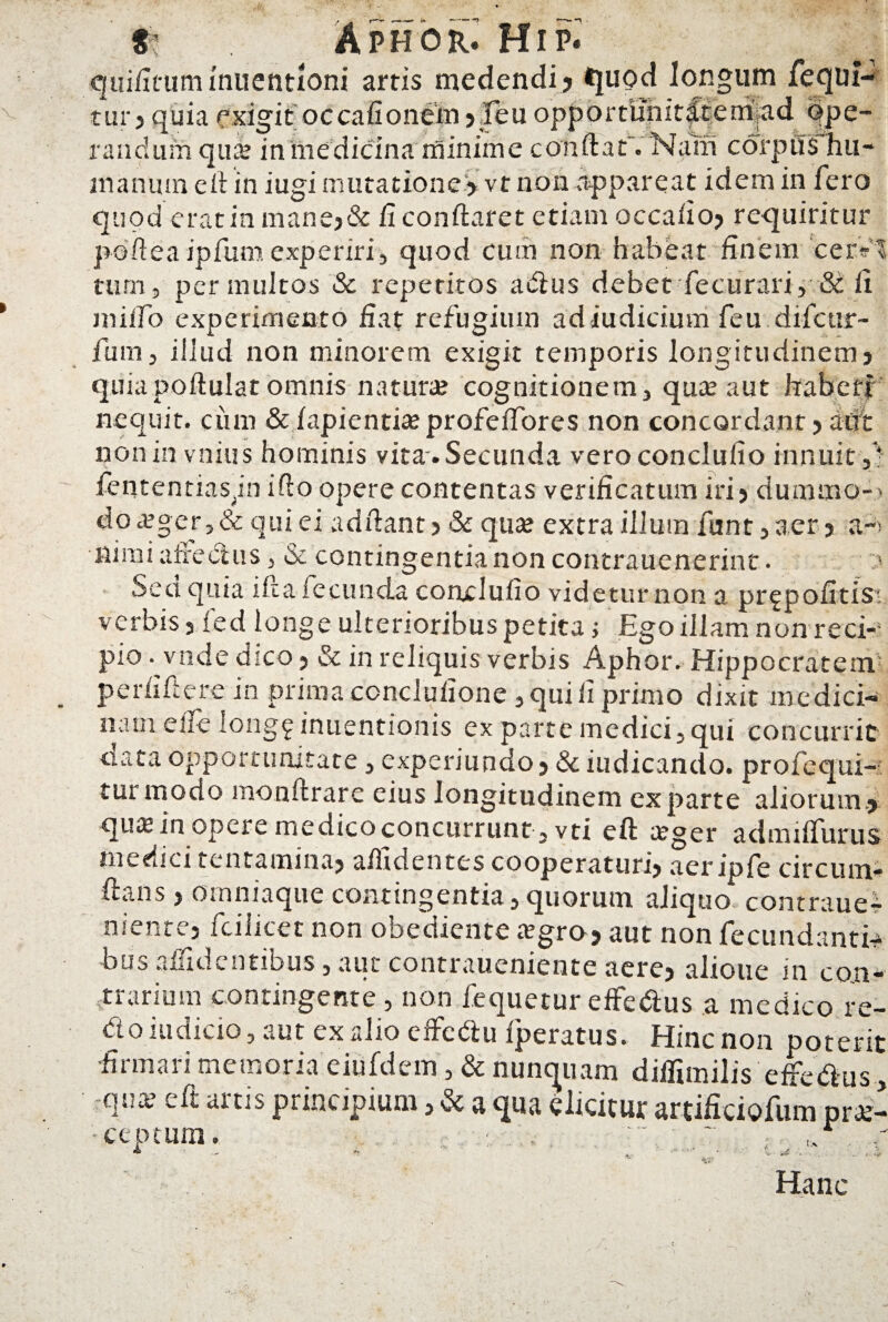 qiii/Icum fnuentioni artis medendi, quod longum fequi- tur > quia exigit occafionem ,feu opportunit|tem.ad ope¬ randum qu» in medicina minime conftaf. Nam corptl$*hu- manuin e 11 in iugi mutatione* vt non appareat idem in fero quod erat in mane,& fi conflaret etiam oecalio, requiritur pofteaipfumexperiri, quod cum non habeat finem cer-1 tum9 permultos Sc repetitos atrius debet fecurari, & fi milio experimento fiat refugium adiudicium feu difcur- fum, illud non minorem exigit temporis longitudinem} quiapoftular omnis natura; 'cognitionem, qua; aut haberi nequit, ciim & lapientia; profeffores non concordant? aut non in vnius hominis vita . Secunda veroconclufio innuit ,) fententiasjn iflo opere contentas verificatum iri? dummo- do a;ger, & qui ei adllant , & qua; extra illmn funt, aer , a-> ifi mi a fretius . & contingentia non contrauenerint. Sed quia i fi a fecunda conxluiio videtur non a prgpofitis- verbis, led longe ukerioribuspetita i Ego illam nonreci-1 pio. vnde dico, 3c in reliquis verbis Aphor. Hippocratem perfiftere in prima conclulione , qui fi primo dixit medici¬ nam eife long9 inuentionis ex parte medici, qui concurrit ciataopportunitate, experiundo, &iudicando. profequi- tui modo monftrare eius longitudinem exparte aliorum., qua; in opere medico concurrunt, vti ell teger admilfurus medici tentamina, allidentes cooperaturi, aeripfe circumi ll.tns, omniaque contingentia, quorum aliquo contraue- nienre, fcilicet non obediente aigro, aut non fecundantia bus allidentibus, aut contraueniente aere, alioue in con¬ trarium contingente , non fequetur effe&us a medico re¬ do indicio, aut ex alio elfedu Iperatus. Hinc non poterit firmari memoria eiufdem, & nunquam dilfimilis effedus, qme e It artis principium, & a qua elicitur artificiofum pra;- cep tum Hanc