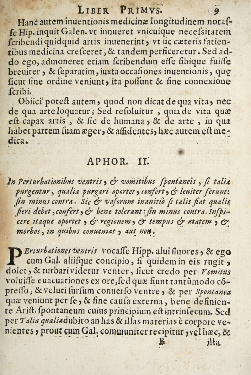 Liber Primvs^ -9 Hanc autem inuentionis medicina; longitudinem notaf- fe Hip. inquit Galen.vt innueret vnicuique neeefsitatem Icribendiquidquid artis inuenerint? vt fic caterisfatien- tibus medicina crefceret, & tandem perficeretur. Sed ad¬ do ego, admoneret etiam fcribendum efle fibique fuilTc breuiter? & feparatim,iuxtaoccafiones inuentionis, qug licut fine ordine veniunt? ita poliunt & fine connexione fcribi. Obiicispoteft autem? quod non dicat de qua vita? nec de qua arte loquatur; Sed refoluitur , quia de vita qua eft capax artis , & fic de humana ? & de arte , in qua habet partem fuam «eg-er ? & allidentes? hac autem eft me - dica. ^ -mm ’ e APHOR. II. tn Perturbationibus ventris ? & vomitibus fpontdneis , fi talia purgentur, qualia purgari oportet ? confert ? & leuiter ferunti fin minus contra. Sic & vaforum inanitio fi talis fiat qualis, fieri debet, confert ? dr bene tolerant:fin minus contra.lnfpi- cere itaque oportet ? & regionem ? & tempus & atatew ? morbos, in quibus conuemat ? aut^ noH. PErturbationes ventris vocafle Hipp. alui fluores? & ego cum Gal. aliifque concipio, fi quidem in eis rugit? dolet? & turbari videtur venter, licut credo per Vomitus voluilfie euacuationes ex ore,led qua: fiunt tantumodo co~ preiTo, & velutifurlum conuerfo ventre ? & per Spontanea qua veniunt per fe ? & fine caufa externa, bene definien¬ te Arift. fpontaneum cuius principium eft intrinfecum. Sed per Talia qualiadubito an has & illas materias e corpore ve¬ nientes ? prout cum Gal. communiter recipitur >vel hac, & B jllil /