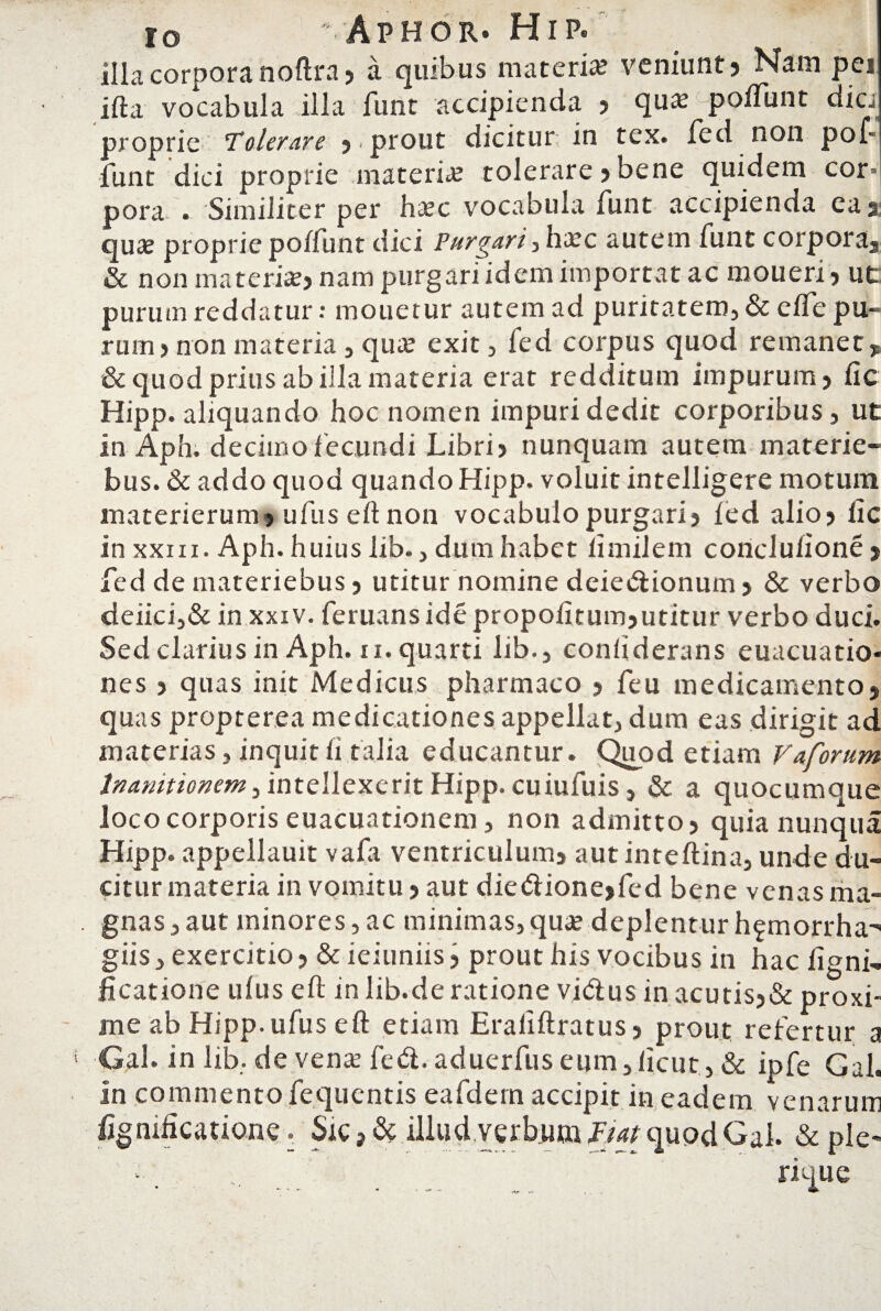 illa corpora noftra? a quibus materia? veniunt? Nam pei ifta vocabula illa funt accipienda ? qua? poiTunt dic proprie Tolerare ? prout dicitur; in tex. fed non pol- funt dici proprie materia? tolerare ? bene quidem cor¬ pora . Similiter per ha?c vocabula funt accipienda eag qua; propriepoffunt dici Purgari,haec autem funt corpora, & non materia?? nam purgari idem importat ac moueri? ut purum reddatur: mouetur autem ad puritatem, & effe pu¬ rum? non materia , qu^e exit, fed corpus quod remanet, & quod prius ab illa materia erat redditum impurum? fic Hipp. aliquando hoc nomen impuri dedit corporibus, ut in Aph. decimo fecundi Libri? nunquam autem materie- bus. & addo quod quando Hipp. voluit intelligere motum materierum? ufus eltnon vocabulo purgari? ied alio? fic in xxin. Aph. huius lib., dum habet iimilem conclulione ? fed de materiebus ? utitur nomine deiedionum? & verbo deiici,& in xxiv. feruans ide propolitum?utitur verbo duci. Sed clarius in Aph. ii. quarti lib., conliderans euacuatio- nes ? quas init Medicus pharmaco ? feu medicamento, quas propterea medicationes appellat, dum eas dirigit ad materias, inquith talia educantur. Quod etiam Vaforum Inanitionem, intellexerit Hipp. cuiufuis, & a quocumque loco corporis euacuationem, non admitto? quia nu-nqua Hipp. appellauit vafa ventriculum? autinteftina, unde du¬ citur materia in vomitu? aut diedione,fed bene venas ma¬ gnas, aut minores,ac minimas,quae deplenturh^morrha^ giis, exercitio ? & ieiuniis ? prout his vocibus in hac ligni- ficatione ulus eft inlib.deratione vidus inacutis?& proxi¬ me ab Hipp. ufus eft etiam Eraliftratus? prout refertur a Gal-in lib. de vena? fed. aduerfus eum,licut , & ipfe Gal. in commento fequentis eafdern accipit in eadem venarum lignificatione • Sic > & illud verbum Fiat quod Gal. & ple- • . ... rique