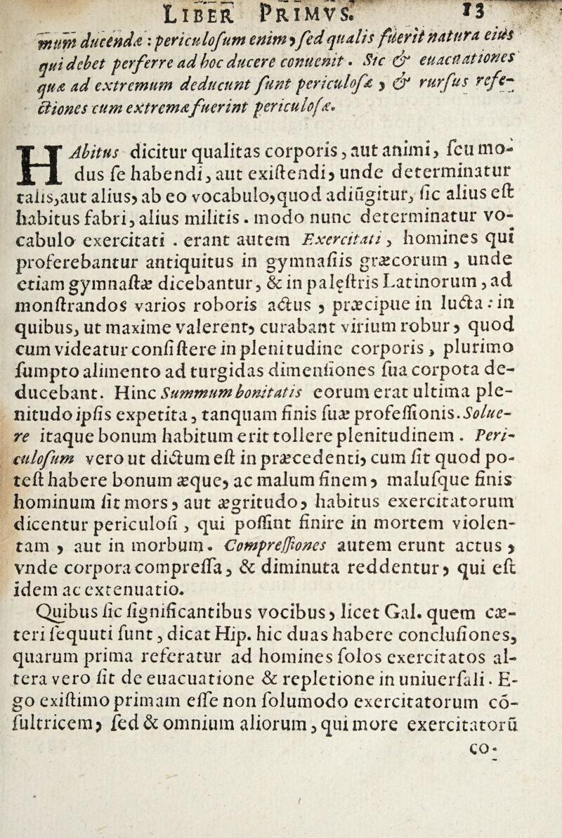 — • • * wttnt ducenda: periculofum enim ,fed qualis filent natura e/tts qui debet perferre ad boc ducere conuenit • Stc & euacu at tones qua ad extremum deducunt funt pcrictdofa , QJ rurfus reft ciiones cum extrema fuerint periculofa. H Abitus dicitur qualitas corporis> aut animi, ficu mo¬ dus fe habendi, aut exiftendi, unde determinatur talis,aut alius, ab eo vocabulo,quod adiugitur, fic alius eft habitus fabri, alius militis, modo nunc determinatur vo¬ cabulo exercitati . erant autem Exercitati > homines qui proferebantur antiquitus in gymnafiis grocormn , unde etiam gymnafto dicebantur, & in paleftris Latinorum, ad monftrandos varios roboris a<ftus , praecipue in lu<fta •• in quibus, ut maxime valerent, curabant virium robur, quod cum videatur conii ftere in plenitudine corporis, plurimo fumpto alimento ad turgidas dimenfiones fua corpota de¬ ducebant. Hin c Summum bonitatis eorum erat ultima ple¬ nitudo ipfis expetita, tanquam finis fuo profeflionis.Solue¬ re itaque bonum habitum erit tollere plenitudinem . Peri¬ culofum vero ut di&um eft in procedenti, cum fit quod po- teft habere bonum oque, ac malum finem, malufque finis hominum fit mors, aut ogritudo, habitus exercitatorum dicentur periculofi , qui poftint finire in mortem violen¬ tam , aut in morbum. Compreffiones autem erunt actus , vnde corporacomprefla, & diminuta reddentur, qui eft idem ac extenuatio. Quibusficfignificantibus vocibus, licet Gal. quem co- teri fequuti funt, dicat Hip. hic duas habere conclufiones, quarum prima referatur ad homines folos exercitatos al¬ tera vero fit de euacuatione & repletione in uniuerfali. fi¬ go exiftimo primam effe non folumodo exercitatorum co- fultricem, fed & omnium aliorum, qui more exercitatoru co* I