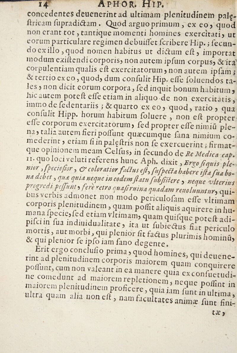 concedentes deuenerintad ultimam plenitudinem pal^- ftricam fupradidam . Quod arguo primum, ex eo 5 quod non erant tot, tantique momenti homines exercitati? ut eorum particulare regimen debuiftet fcribere Hip. j fecun¬ do exilio, quod nomen habitus ut didam eft ? importat modum exiftendi corporis? non autem ipfum corpus? «Sc ita*' corpulentiam qualis eft exercitatorum ? non autem ipfam j & tertio ex eo, quod? dum confulit Hip. eife foluendos ta¬ les ? non dicit eorum corpora, fed inquit bonum habitum , iiic «.utem poteft efte etiam in aliquo de non exercitatis, immo de fedcntariis ; & quarto ex eo ? quod, ratio? qua confulit H;pp. horum habitum foluere , non eft propter efte corporum exercitatorum? fed propter efte nimiu ple¬ na? talia autem fieri poftiint quacumque fana nimium co¬ mederint , etiam fnnpalgftris non fe exercuerint; firmat-- que opinionem meam Celfus? in fecundo de Re Medica cap. n. quo loci veluti referens hunc Aph. dixit, Er^oftquis ple- W6r, coloratior fattus eft, fufpetta habere ifta fuabo- m debet , qua qma neque w eodemftatu fubftftere ? neque vlterius progredi pcjftunt, fer e rem quaft ruina quadam reuolmmtur,> qui- HlS vci bis admonet non modo periculofam efte vlrimam torporis plenitudinem, quam poftit aliquis aquirere in hu- pifcun fu a indiuidualitate? ita ut fubiedus fiat periculo mortis aut morbi, qui plenior fit fadus plurimis hommd vc qui plenior fe ipfo iam lano degente. 11 > Erit ergo conclufio prima ? quod homines, qui deuene nnt ad plenitudinem corporis maiorem ei ne' poliunt, cum non valeant in ea manere quia e C0IltlUIrere ne comedunt ad maiorem reple^nnc^m maiorem plenitudinem proficere qun i m r P fint 111 ultra quam ajia uon eft, nan.ftJnltaWsanTsrunt finii