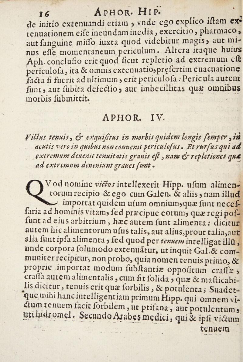 de initio extenuandi etiam , vnde ego explico idam ex tenuationem ede ineundam inedia, exercitio , pharmaco, autfanguine miiTo iuxta quod videbitur magis, aut mi¬ nus effe momentaneum periculum. Altera itaque huurs Aph. concludo erit quod ficut repletio ad extremum eft periculofa, ita & omnis extenuatio, pr^fertim euacuatione fa<da fi fuerit ad ultimum, erit periculofa:Pericula autem funt, aut fubita defe&io, aut imbecillitas qua2 omnibus morbis fubmittit. APHOR. IV. 'ficias tenuis, & exquijitus in morbis quidem longis fentper , in acutis vero in quibus non conuenit fericulofus. Et rurfus qui ad extremum deuentt tenuitatis grattis ejl, nam & repletiones qu& ad extremum deu emunt graues funt. /r*V Vod nomine viftus intellexerit Hipp. ufuin alimen- torum recipio & ego cum Galen. & aliis, nam illud importat quidem ulum omnmm>qiuefunt necef- faria ad hominis vitam, fed praecipue eorum, qua? regipof- funt ad eius arbitrium , haec autem funt alimenta; dicitur autem hic alimentorum ufus talis* aut alius,prout talia,aut alia funt ipfa alimenta, fed quod per tenuem intelligat illu, unde corpora folumodo extenuatur, ut inquit Gal.& com¬ muniter recipitur , non probo, quia nomen tenuis primo, & proprie importat modum fubftantia? oppodtum craflfc , cralfa autem alimentalis, cuin dt lolida, quae & mafticabi- lis dicitur, tenuis erit quae forbilis, & potulenta,- Suadet- que mihi hancintelligentiam primum Hipp. qui omnem vi- «dum tenuem tacit forbilem, ut ptifana, aut potulentum , liti IndromeL Secundo Arabes medici, qui&ipfi vitdum tenuem .