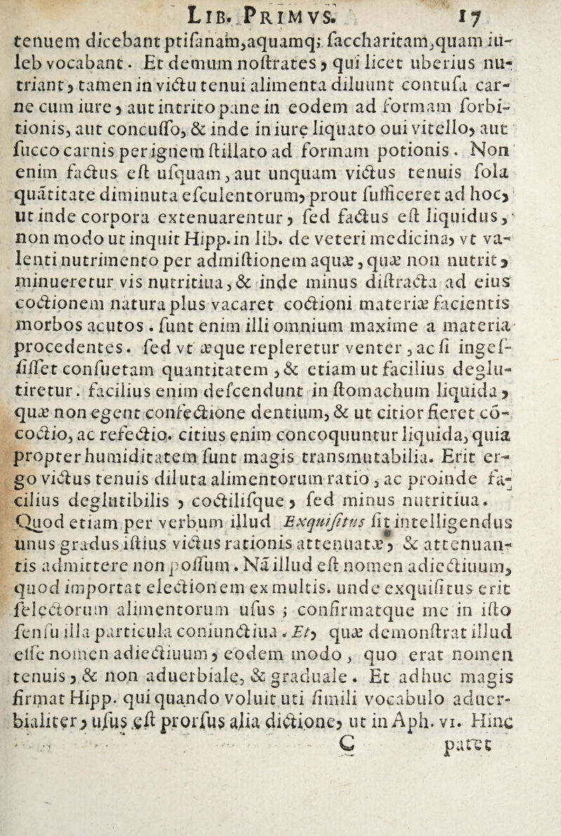 ( .7 _ . tenuem dicebant ptifanam,aquamq; faccharitatiijquam iu- leb vocabant. Et demum noftrates ? qui licet uberius nu¬ triant? tamen in vidu tenui alimenta diluunt contudi car¬ ne cum iure ? aut intrito pane in eodem ad formam forbi- tionis, aut concuffo, & inde in iure liquato oui vitello? aut fucco carnis per ignem ftiilato ad formam potionis. Non enim fadus eft ufquam,aut unquam vidus tenuis fola quatitate diminuta efculentorum? prout fufficeret ad hoc? ut inde corpora extenuarentur? fed fadus eft liquidus, • non modo ut inquit Hipp. in lib. de veteri medicina? vt va¬ lenti nutrimento per admiftionem aqua;, qua; non nutrit ? minueretur vis nutritiua, & inde minus diftrada ad eius codipnem natura plus vacaret codioni materia; facientis morbos acutos . funt enim illi omnium maxime a materia procedentes, fed vt aque repleretur venter , ac ii ingel- filfet confuetam quantitatem ,& etiam ut facilius deglu- tiretur. facilius enim defcendunt inftomachum liquida? qua; non egent confedione dentium, & ut citior fieret co- codio, ac refedio. citius enim concoquuntur liquida, quia propterhumiditatem funt magis transmutabilia. Erit er¬ go vidus tenuis diluta alimentorum ratio, ac proinde fa¬ cilius deglutibilis ? codilifque ? fed minus nutritiua. Quod etiam per verbum illud Exqmjitus fit intelligendus unus gradus ifiius vidus rationis attenuata ? & attenuan¬ tis admittere non podum. Na illud eft nomen adiediuum, quod importat eledionem exmultis. unde exquifitus erit feledorum alimentorum ufus ; confirmatque me in i flo fenfu illa particula coniundiua * Et-) quae demonftrat illud elfe nomen adiediuum ? eodem modo , quo erat nomen tenuis ?& non aduerbiale, & graduale. Et adhuc magis firmat Hipp. qui quando voluit uti /iinili vocabulo aduer- bialiter? ufus .efi prorjfus alia didione? ut in Aph. vx. Hinc ■ - : - * • , C p a re t