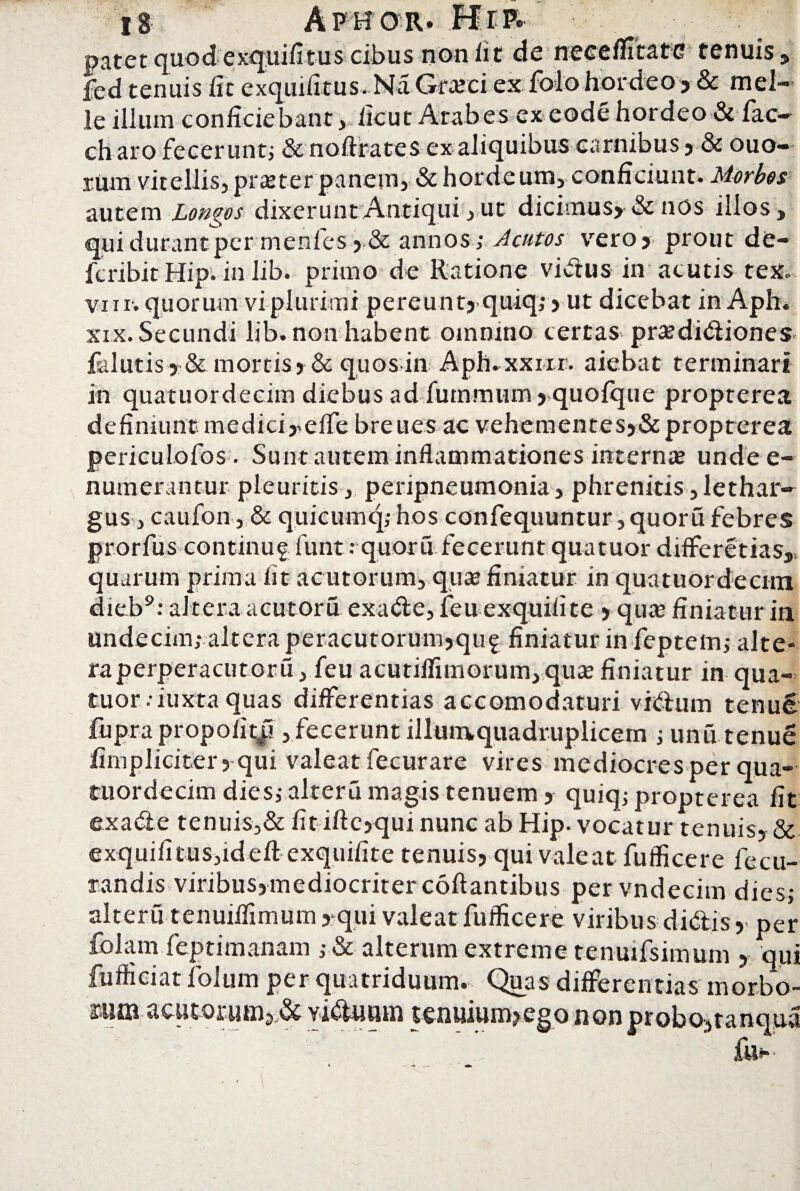 patet quod exquifitus cibus non iit de neeemtatG tenuis fed tenuis iit exquifitus.Na Graiei ex folo hordeo ? & mei¬ le illum conficiebant,,ficut Arabes ex eode hordeo & fac ch aro fecerunt; & noftrates ex aliquibus carnibus » & ouo- rum vitellis, praeter panem, & hordc um,conficiunt» Morbos autem Longos dixerunt Antiqui, ut dicimus? & nos illos, qui durant per menfesj,& annos; Acutos vero? prout de- fcribit Hip. in lib. primo de Ratione vidus in acutis tex„ vi ii. quorum vi plurimi pereunt? quiq; > ut dicebat in Aph. xix. Secundi lib. non habent omnino tertas pra?didiones faluti$> & mortis» & quos in Aph.xxnr. aiebat terminari in quatuordecim diebus ad fummum» quofque propterea definiunt medici j^eife bre ues ac vehementes»& propterea periculofos. Sunt autem inflammationes inter me unde e- numerantur pleuritis , peripneumonia, phrenitis, lethar¬ gus, caufon, & quicumq; hos confequuntur ,quoru febres prorfus continug funt r quoru fecerunt quatuor differetias, quarum prima fit acutorum, quas finiatur in quatuordecim dieb9: altera acutoru exade, feu exquifite»qua* finiatur in undecim; altera peracutorum»qu£ finiatur in feptem; alte- raperperacutoru, feu acutiflimorum, qure finiatur in qua¬ tuor .-iuxta quas differentias accomodaturi vidum tenue fupra propoli t|i, fecerunt illumquadruplicem ; unu tenue fimpliciter? qui valeat fecurare vires mediocres per qua¬ tuordecim dies; alteru magis tenuem» quiq; propterea fit exade tenuis,& fit iftc»qui nunc ab Hip. vocatur tenuis» & exquifitus,ideft exquifite tenuis» qui valeat fuflicere fecu- randis viribus»mediocriterc6ftantibus pervndecim dies; alteru tenuiflimum >qui valeat fuflicere viribus didis»-per folam feptimanam ; & alterum extreme tenuifsimum » qui fufficiat folurn per quatriduum. Quas differentias morbo- $1101 viduum tenuium» ego non probo»tanqua fu-