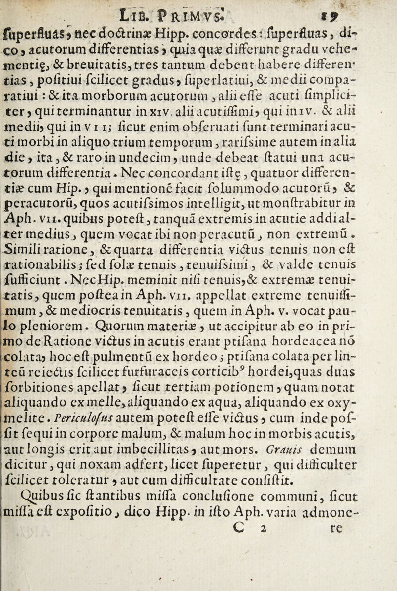 fuperfluas? necdodlrina? Hipp. concordes: fuperfluas, di¬ co 5 acutorum differentias > quia qua? differunt gradu vehe- menti?, & breuitatis, tres tantum debent habere differen¬ tias , politiui fcilicet gradus? fuperlatiui, & medii compa- ratiui: & ita morborum acutorum , alii effe acuti limplici- ter? qui terminantur inxiv.aliiacutiffimi>quiimv. & alii medii? qui in v 11,- licut enim obferuati funt terminari acu¬ ti morbi in aliquo trium temporum , rarifsime autem in alia die ? ita 5 Seraro in undecim? unde debeat flatui una acu¬ torum differentia. Nec concordant iff e, quatuor differen¬ tia? cum Hip. ? qui mentione facit folummodo acutoru ? & peracutoru, quos acutifsimos intelligit, ut monftrabitur in Apii, vi i. quibus potell, tanqua extremis in acutie addi al¬ ter medius , quem vocat ibi non peracutu , non extremu . .Simili ratione, & quarta differentia vidtus tenuis non efl rationabilis; fed fola? tenuis , tenuifsimi, & valde tenuis fufficiunt . NccHip. meminit nili tenuis?& extrema? tenui¬ tatis, quem polleain Aph. vn. appellat extreme tenuiffi- mum j & mediocris tenuitatis, quem in Aph. v. vocat pau¬ lo pleniorem. Quorum materia? ? ut accipitur ab eo in pri¬ mo de Ratione vi&us in acutis erant ptifana hordeacea no colata? hoc eft pulmentu ex hordeo ; ptifana colata per lin- teu reiedis fcilicet furfuraceis corticib9 hordei,quas duas forbitiones apellat? licut tertiam potionem ? quam notat aliquando exmefle,aliquandoexaqua, aliquando ex oxy- melite. Periculofus autem potell elfe vidius ? cum inde pof- fit fequiin corpore malum, & malum hoc in morbis acutis. inutlongis eritaut imbecillitas? autmors. Granis demum dicitur,qui noxam adfert,licet fuperetur, qui difficulter fcilicet toleratur ? aut cum difficultate conliftit. Quibusfic liantibus miffa conclulione communi, licut i milia eff expolitio, dico Hipp. in illo Aph. varia admone- C 2 re V