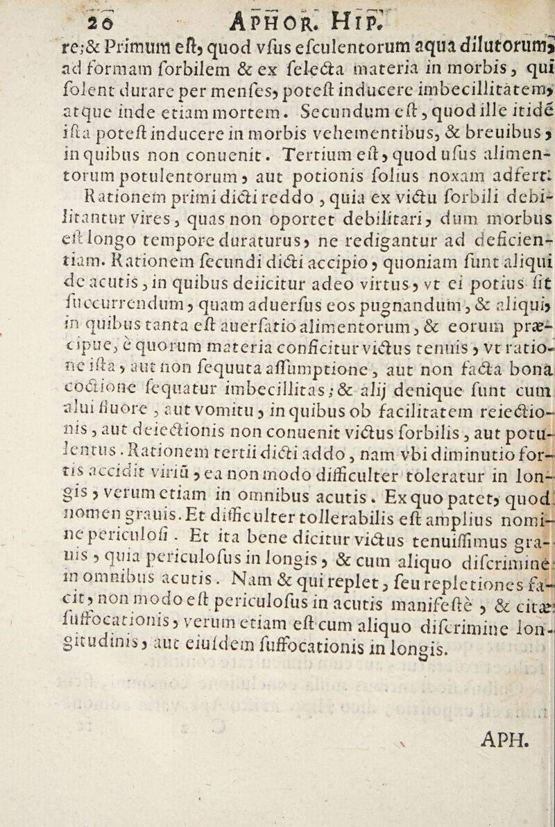 re;& Primum eft? quod vfus efculentorum aqua dilutorum» ad formam for bilem & ex fele <3: a materia in morbis, qui folent durare per menfesy poteft inducere imbecillitatem» atque inde etiam mortem. Secundum eft, quod ille itide i ft a poteft inducere in morbis vehementibus, & breuibus ? in quibus non conuenit. Tertium eft5 quod ufus alimen¬ torum potulentorum 5 aut potionis folius noxam ad ferti Rationem primi didi reddo , quia ex vidu forbili debi¬ litantur vires, quas non oportet debilitari? dum morbus eft longo tempore duraturus? ne redigantur ad deficien¬ tiam. Rationem fecundi didi accipio ? quoniam funt aliqui de acutis,in quibus deiicitur adeo virtus? vt ei potius fit fuccurrendirm? quam aduerfus eos pugnandum , & aliqui? sn quibus tanta eft auerfatioalimentorum, & eorum prae¬ cipue, e quorum materia conficitur vidus tenuis ? vt ratio¬ ne ifta ? aut non fequuta aftumptione, aut non fada bona coctione fequatur imbecillitas;& ali; denique funt cum alui fluore , aut vomitu? in quibus ob facilitatem reiedio- nis, aut deiedionis non conuenit vidus forbilis, aut potu¬ lentus . Rationem tertii didi addo, nam vbi diminutiofor- tis accidit viriu ? ea non modo difficulter toleratur in lon¬ gis ? verum etiam in omnibus acutis. Ex quo patet? quod nomen grauis.Et difficulter tollerabilis eft amplius nomi¬ ne peiicul o fi . Et ita bene dicitur vidus tenui/limus gra- UjS ? quia periculofus in longis ? & cum aliquo diferimine m omnibus acutis. Nam & qui replet, feti repletiones fa¬ cit, non modo eft periculofus in acutis manifefte ? & eme fiiftocanonis? verum etiam eft cum aliquo diferimine ion- gitudims? aut ciuidcm fuffocationis in ionais.