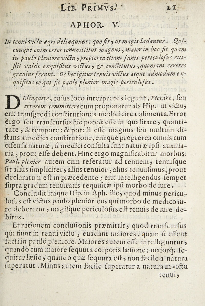 . i •J APHOR. V. In tenui victu agri delinquunt: quo fit ? ut magis laciantur. Jfui- cunque enim error committitur magnus , maior in boc fit quam in paulo pleniore vidiu ? propterea etiam fiinis periculofus exi- fiit valde exquifitus vicius 5 & constitutus, quoniam errores ' graitius ferunt. Os boc igitur tenuis vicius atque admodum ex¬ quifitus eo qui fit pauli) plenior magis periculofus. Delinquere ■> cuius loco interpretes legunt, Peccare, feu errorem committerecuni proponatur ab Hip. in vivftu? erit tranlgredi conftitutiones medici circa alimenta.Error £rgo feu tranfcurfushic poteft elTein qualitate? quanti¬ tate ? & tempore: & poteft efte magnus feu inultum di- ftans a medica conftitutione, erirque propterea omnis cum offenfa naturae, fi mediciconfulta funt natura? ipfi auxilia¬ ria ? prout. elTe debent. Hinc ergo magnificabitur morbus. Paulo plenior autem cum referatur ad tenuem ? tenuifque fit alius {impliciter? alius tenuior, alius tenuilfimus, prout declaratum eft in procedente; erit intelligendus fempcr fupra gradum tenuitatis requifito ipfi morbo de iure. Concludit itaque Hip. in Aph. ifto? quod minus pericu¬ lofus eft vitftus paulo plenior eo? qui morbo de medico iu- re deberetur? magifque periculofuseft tenuis dc iure de¬ bitus . - Et rationem conclufionis promittit? quod tranfcurfus qui fiunt in tenui vidu , euadant maiores, quam fi e lient i adi in paulo pleniore. Maiores autem elTe intelliguntur ? quando cum maiore fequuta corporis lofione; maiorq; fe- quitur lolio? quando quo fequuta eft ? non facile a natura fuperatur .Minus autem facile fuperatura natura in vidtu tenui?