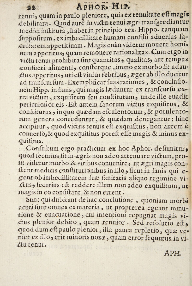 tenui ? quam In paulo pleniore? quia ex tenuitate eft magis ,debilitata. Quod aute invidu tenui aegri tranfgrediantur medici inftituta , habet in principio tex- Hippo, tanquam fuppofitum, ex imbecillitate humani conlilii aduerfus fa¬ cul tat emapp e titiuam . Magis enim videtur rnouere hornis nem appetitus? quam remouere rationalitas- Cum ergo in vidu tenui prohibita lint quantitas ? qualitas? aut tempus confueti alimenti? conftetque ,immo ex morbo lit adau- ,dus appetitus ? uti eft vini in febribus , a?ger ab illo ducitur ad tranfcurfum .Exemplificat fuasrationes, & conclulio- ,nem Hipp.. in fanis, qui magis laeduntur ex tranfcurfu ex¬ tra vidum, exquilitum feu conftitutum? unde ille euadit periculoii or eis .Eft autem fanorum vidus exquiiitus? Sc conftitutus ? in quo qua?dam efculentorum ? & potulento¬ rum genera conceduntur, & quaedam denegantur; hinc accipitur , quod vidus tenuis eft exquiiitus, non autem e conuerfo,& quod exquiiitus poteft elfe magis & minus ex- s. Confultum ergo pradicum ex hoc Aphor. defumitur» quod fecurius litin aegris non adeo attenuare vidum, pro¬ ut videtur morbo & viribus conuenire ? ut aegri magis con- ftent medicis conftitutiOnibus in illo? iicut in fanis qui e- gent obimbecillitatem fuae fanitatis aliquo regimine vi¬ dus? fecurius eft reddere illum non adeo exquilitum, uc magis in eo confiftant & non errent. Sunt qui dubitant de hac .conclulione , quoniam morbi acuti funt omnes ex materia , ut propterea egeant minu¬ tione & euacuatione, cui intentioni repugnat magis vi¬ dus plenior debito , quam tenuior . Sed refolutio eft? quod dum eft paulo plenior, illa pauca repletio, qua? ve¬ niet ex illo ? erit minoris noxa? ? quam error fcquutus in vi- du tenui.