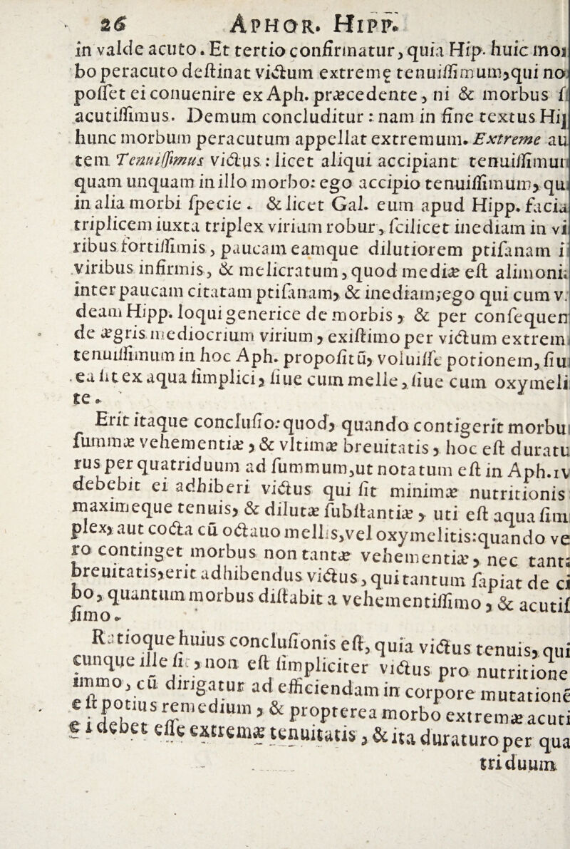 In valde acuto. Et tertio confirmatur, quia Hip- huic inoi bo peracuto deftinat vidum extreni£ tenuifiimum>qui no pollet ei conuenire ex Aph.procedente, ni & morbus 1 acutifiimus. Demum concluditur : nam in fine textus Hi] hunc morbum peracutum appellat extremum. Extreme au tem Temuffmus vidus : licet aliqui accipiant tenui/fimun quam unquam inillo morbo: ego accipio tenuifiimum, qu in alia morbi fpecie . & licet Gal. eum apud Hipp. facis triplicem iuxca triplex virium robur , fciiicet inediam in vi ribusioirtillimis , paucam eamque dilutiorem ptilanam i viribus infirmis, & melicratum, quod medio ell alimonii inter paucam citatam ptilanam» & inediam,ego qui cum v. deam Hipp. loqui generice de morbis, & per confequen de ogrismediocrium virium,exillimoper vidum extrem tenuifiimum in hoc Aph. propofitu, voiuifit potionem, fiu ■ ea ii t ex aqua limplici»ii ue cum meli e,iiue cum oxymeli; tc & Erit itaque conclufio:quod, quando contigerit morbu furnmo vehementio , & vltimo breuitatis, hoc ell duratu rus per quatriduum ad fummum,ut notatum efiin Aph.iv debebit ei adhiberi vidus qui fit minimo nutritionis maximeque tenuis, & diluto fubllantio, uti ell aquafim plex, aut coda cu odauomellis,veloxymelitis:quando ve ro continget morbus, non tanto vehementio, nec tant; breuitatis,erit adhibendus vidus, qui tantum fapiat de ci bo, quantum morbus diltabit a vehementillimo, & acuti! Rstioque huius condufionis eft.quia vidus tenuis.qi cunque iljelr., non elt (impliciter vidus pro nutrition Z;“ »«*««ciendamin corpore mura,io, * rrr,‘red,Uln 5 & i’r0I’,erea morbo extrem* acu f i debet elTe extremo tenuitatis ,& ita durat uro per qi . triduum