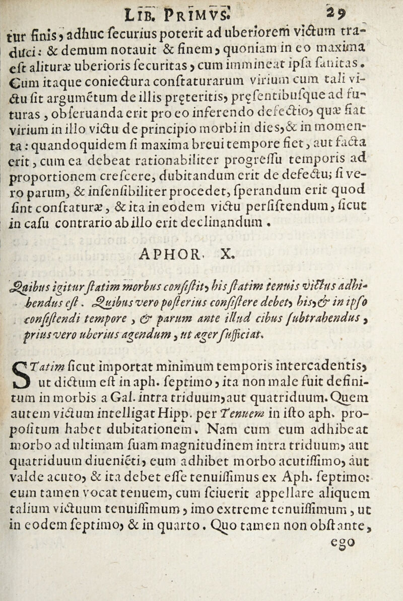 tur finis? adhuc fecuriuspoterit ad liberiorem vi&um tra¬ duci: & demum notauit & finem? quoniam in eo maxima eft alitura? uberioris fecuritas > cum immineat ipfa fanitas. Cum itaque conie&ura conftaturarum virium cum tali vi- «au fit argumetum de iliis proteritis? prefentibuique ad fu-» turas , obferuanda erit pro eo inferendo defectio? qua? fiat virium in illo vi&u de principio morbi in dies?& in momen¬ ta 1 quandoquidem fi maxima breui tempore fiet , aut facta erit 5 cum ea debeat rationabiliter progrefiii temporis ad proportionem crefcere, dubitandum erit de defeAu; fi ve¬ ro parum, & infenfibiliter procedet, fperandum erit quod fint conftatura?, & ita in eodem vitftu perfiftendum, ficut incafu contrario ab illo erit declinandum . APHOR. X, morbus confiftit? hisJlatim tenuis ditius adbi¬ tis vero pojlerius conjljlere debeh bisy& in ipfo confijlendi tempore , & parum ante illud cibus (ubtrahendus , prius vero uberius agendum, ut ager fujftciat» STatim ficut importat minimum temporis intercadentis? ut ditium eft in aph. feptimo ? ita non male fuit defini¬ tum in morbis aGal.intra triduum?aut quatriduum. Quem autem vicium intelligatHipp. per Tenuem in ifto aph. pro- po/itum habet dubitationem. Nam cum eum adhibeat morbo ad ultimam fuam magnitudinem intra triduum? aut quatriduum diuenieti? eum adhibet morbo acutiflimo? aut valde acuto? & ita debet e/Te tenuilfimus ex Aph. feptimo: eum tamen vocat tenuem, cum fciuerit appellare aliquem talium victuum tenuiftimum ? imo extreme tenuiftimum, ut in eodem feptimo? & in quarto. Quo tamen non obft ante? ego Jugibus igitur Jlatim bendus ejl. J$uib