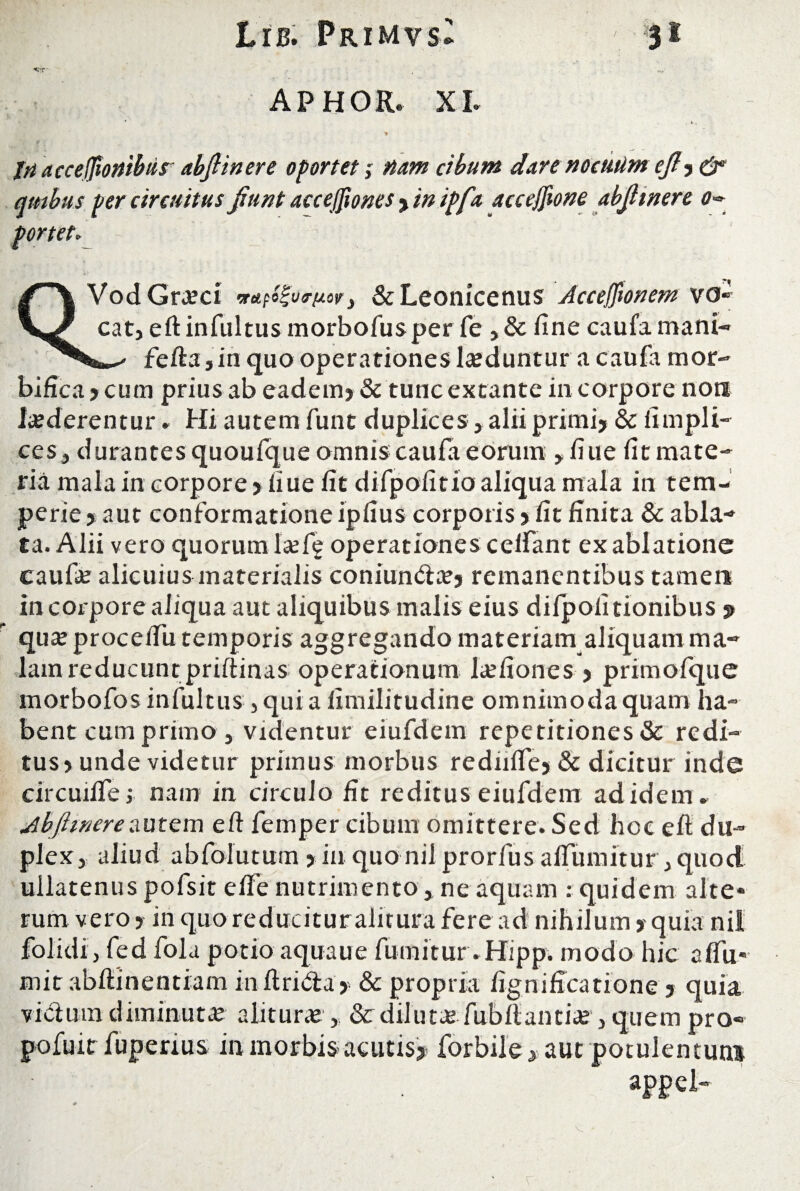 APHOR. XI. jri acceffionibur abfiinere oportet; nam cibum dare noeutim efi? & qtnbus per circuitus fiunt accefiiones ? inipfa acceffione abfiinere o«* portet. «r VodGra?ci > &Leonicenus Accejfionem vo eat, eft infultus morbofusper fe , & fine caufa mani- fefta j in quo operationes Induntur a caufa mor- bifica ? cum prius ab eadem? & tunc extante in corpore non luderentur. Hi autem funt duplices > alii primi? & fimpli- ces , durantes quoufque omnis caufa eorum y fiue fit mate¬ ria mala in corpore ? fiue fit difipofitio aliqua mala in tem¬ perie ? aut conformatione ipfius corporis ? fit finita & abla¬ ta. Alii vero quorum Icefig operationes ceifant ex ablatione caufa? alicuius materialis coniun&a?? remanentibus tamen in corpore aliqua aut aliquibus malis eius dilpofitionibus $ qua?proceifu temporis aggregando materiamaliquam ma¬ lam reducunt prifiinas operationum la?fiones ? primofque morbofos infultus , qui a limilitudine omnimoda quam ha¬ bent cum primo , videntur eiufdem repetitiones & redi¬ tus? unde videtur primus morbus rediilfe? & dicitur inde circuilfe; nam in circulo fit reditus eiufdem ad idem» Abfiinere autem eft femper cibum omittere. Sed hoc eft du¬ plex 3 aliud abfolutum ? in quo nil prorfus alfumitur j quod ullatenus pofsit effe nutrimento, ne aquam : quidem alte* rum vero ? in quoreducituralitura fere ad nihilum ? quia nil folidi, fed fola potio aquaue fumitur.Hipp. modo hic aflii* mitabftinentiam inftrida? & propria fignificatione ? quia vicium diminuta? alitura?,, & diluta? fubfiantia? 3 quem pro- r enus in morbis acutis? forbile? aut potuientuni