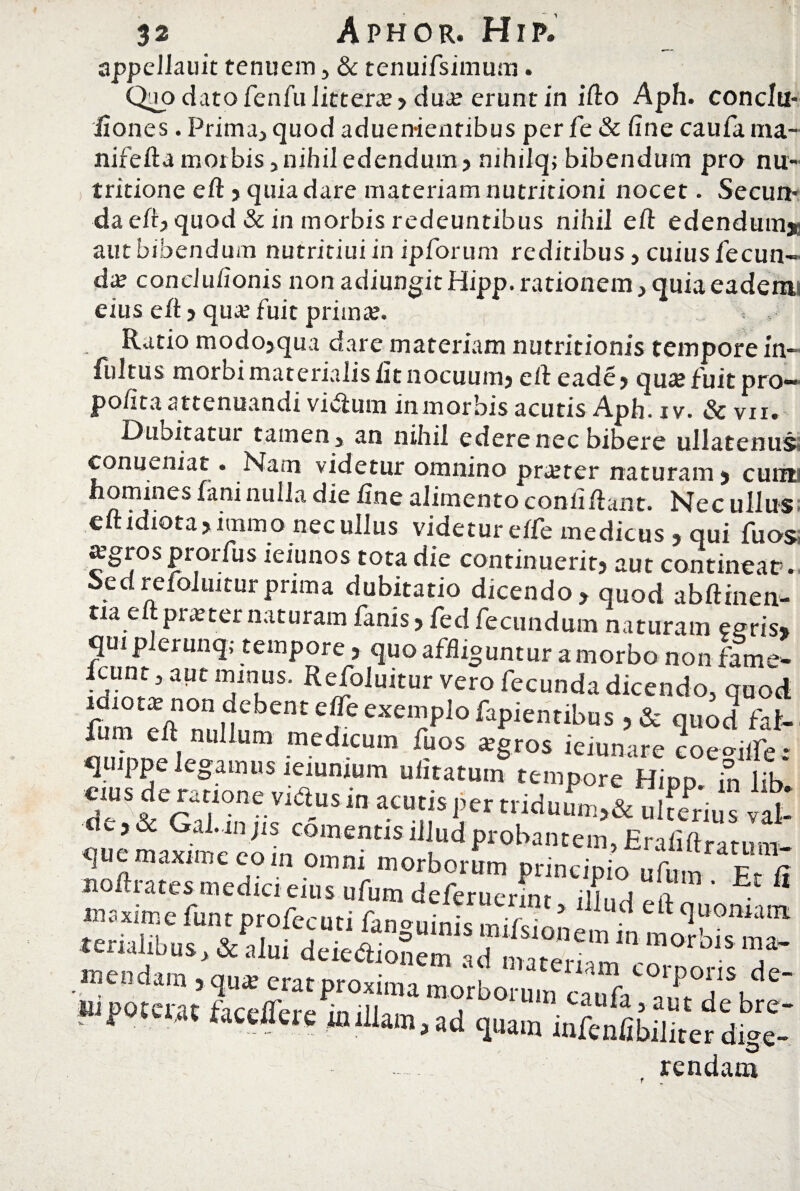 appellauit tenuem , & tenuifsimum. Quo dato fenfu litterae ? dua? erunt in ifio Aph. conclti- fiones. Prima, quod aduen-ientibus per fe & fine caufa ma- nifefta morbis, nihil edendum? nihilq; bibendum pro nu- tritione efi ? quia dare materiam nutritioni nocet. Secun* da efi? quod & in morbis redeuntibus nihil e fi: edendum» autbibendum nutritiui in ipforum reditibus, cuius fecun¬ da conclufionis non adiungit Hipp. rationem, quia eadenu eius efi? qua fuit prima. , . Ratio modo>qua dare materiam nutritionis tempore in- fultus morbi materialis fit nocuum? eft eade? qua fuit pro— pofita attenuandi vitfurn in morbis acutis Aph. i v. & vir. Dubitatui tatnen, an nihil edere nec bibere ullatenus conueniat• Nam videtur omnino praeter naturam > cunif h°mjnes fani nulla die fine alimento confiftant. Nec ullus eft idiota ?immo nec ullus videtur eife medicus , qui fu os agros pror fu s ieiunos tota die continuerit? aut contineat. hcdrefoluiturprima dubitatio dicendo, quod abftinen- tia eftpraternaturam fanis? fed fecundum naturam enris* qui plerunq,- tempore, quo affliguntur a morbo non fame- Icunt, aut minus. Refoluitur vero fecunda dicendo, quod fum£efinnul1umnr ^effeexempiofapientibus ? & quod fat- im-L i medlcum %os *gros ieiunare coe^iife: q ppe legamus leiunium ufitatuin tempore Hipp. in lib. eius de ratione vidius in acutis per triduum,& ulfenu s vat- c? & Gal.in jis comentis illud probantem, Erafiftratum- mendam , qua: erat proxima morborum cauV au^tde W>tc™ tawflere «ullam, ad quam infenfibilitefdW- D rendam