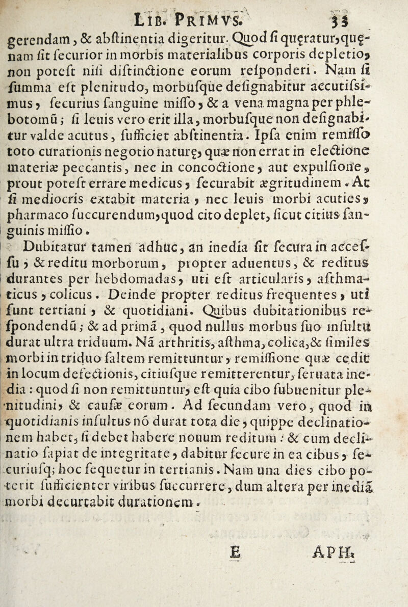 gerendam, & abftinentia digeritur. Quod fi queratur,qug- nam iit fecurior in morbis materialibus corporis depletio? non poteft nili diftin&ione eorum relponderi. Nam ii fumma eft plenitudo, morbufquedeiignabitur aecutifsi- mus , fecurius fanguine miflo, & a vena magna per phle¬ botomia ; fi leuis vero erit illa, morbufque non defignabib tur valde acutus, fufficiet abftinentia. Ipfa enim remiiTo toto curationis negotio naturg? quas rion errat in eleCiione materias peccantis, nec in concoctione ? aut expulfione» prout poteft errare medicus s fecurabit aegritudinem. Ac ii mediocris extabit materia ? nec leuis morbi acuties? pharmaco fuccurendum?quod cito deplet, ficut citius {an¬ guinis milfio. Dubitatur tamen adhuc, an inedia fit fe cura in aecef- fu ? & reditu morborum, pt opter aduentus, & reditus durantes per hebdomadas, uti eft articularis, afthma- ticus , colicus. Deinde propter reditus frequentes > uti funt tertiani , & quotidiani. Quibus dubitationibus re- Ipondendu; & ad prima , quod nullus morbus fuo mfultli durat ultra triduum. Na arthritis, afthma,colica,& fimiles morbiintriduofaltemremittuntur, remifiione qna? cedit in locum defectionis, citiufque remitterentur, feruata ine- dia : quod fi non remittuntur, eft quia cibo fubuenitur ple¬ nitudini? & caufas eorum. Ad fecundam vero, quod in quotidianis infultusno durat tota die?quippe declinatio¬ nem habet, fi debet habere nouum reditum ; & cum decli¬ natio fapiat de integritate ? dabitur fecure in ea cibus , fe- curiufq; hoc fequetur in tertianis terit iinfkienter viribus fuccurrer morbi decurtabit ducationem. .Nam una dies cibo po- e, dum altera per inedia