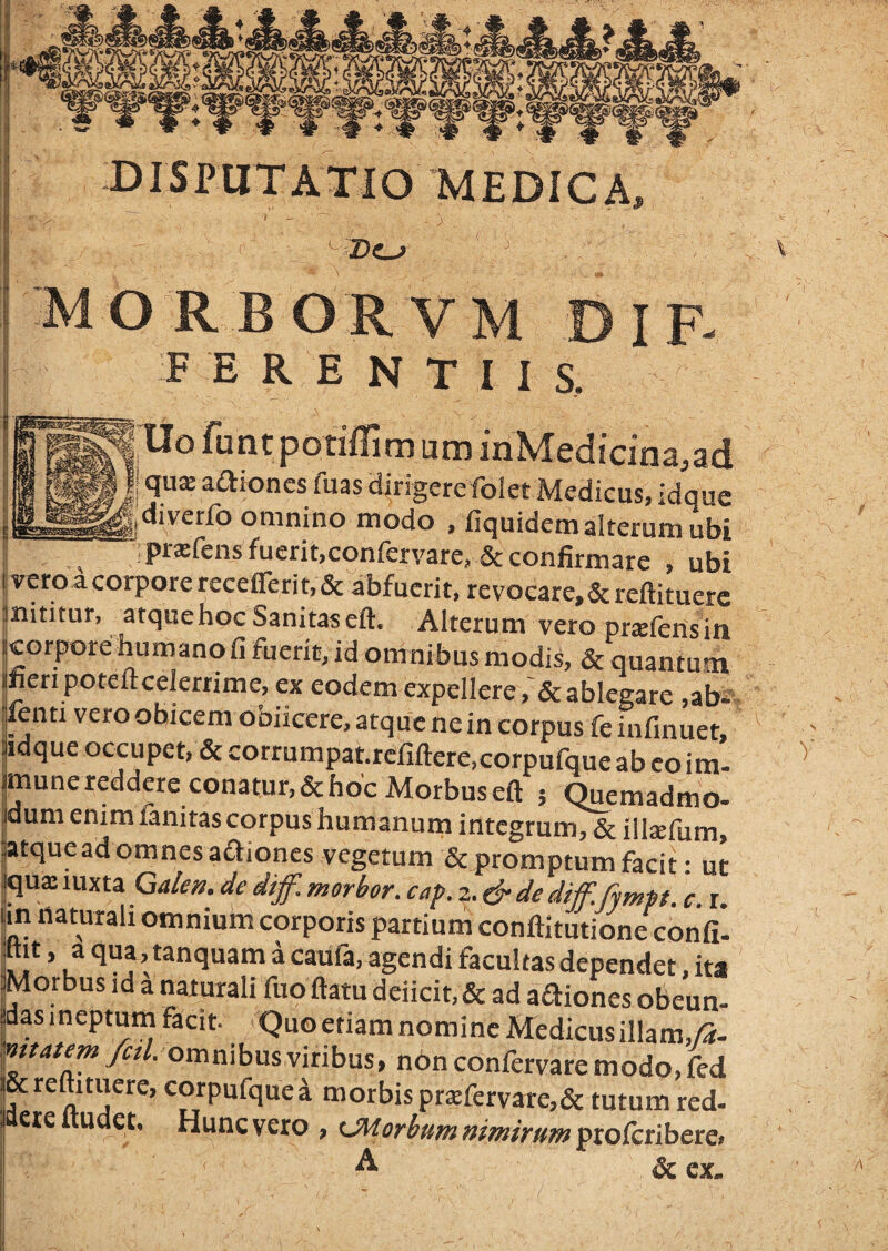 I 'MEDICA, •I - ^ ■i ■ MORBORVM DIF F E R E N T I 1 S. funt potiflim um inMedicina.ad qus aaioncs fuas airigerefolet Medicus, idquc diverfo omnino modo . fiquidem alterum ubi P^^®ft^nsfuerit,confervare, & confirmare , ubi i vero a corpore recefferit, & abfuerit, revocare, & reftituerc inititur, atque hoc Sanitas eft. Alterum vero prxferis in icorpore humano fi fuerit, id omnibus modis, & quantum jfien poteftcelernme, ex eodem expellere ablegare ,abw fenti vero obicem obiicere, atque ne in corpus feinfinuer, iidque occupet, & corrumpat.rcfiftere.corpufque ab eo im- jmune redderc conatur, & hoc Morbus eft ; Quemadmo- jdum enim fanitas corpus humanum integrum, & illsfum, llatque ad om nes adiones vegetum de promptum facit: ut iqux luxta Gakn. de diff. morbor. caf. 2. dr de diff. fympt. c. r. in naturali omnium corporis partium conftltutione confi. jht, a qua , tanquam a caufa, agendi facultas dependet, ita IMorbus id a naturali fuo ftatu deiicit,& ad aaiones obeun- jdas jneptutn facit. Quo etiam nomine Medicus illam,/S- ^»atem >//. omnibus viribus, non confervare modo, fed & reftituere, corpufquei morbis prxfervare,& tutum red- jaeie itudet. Hunc vero , tMorbum nimirum proferibere. & ex. Ss . N I