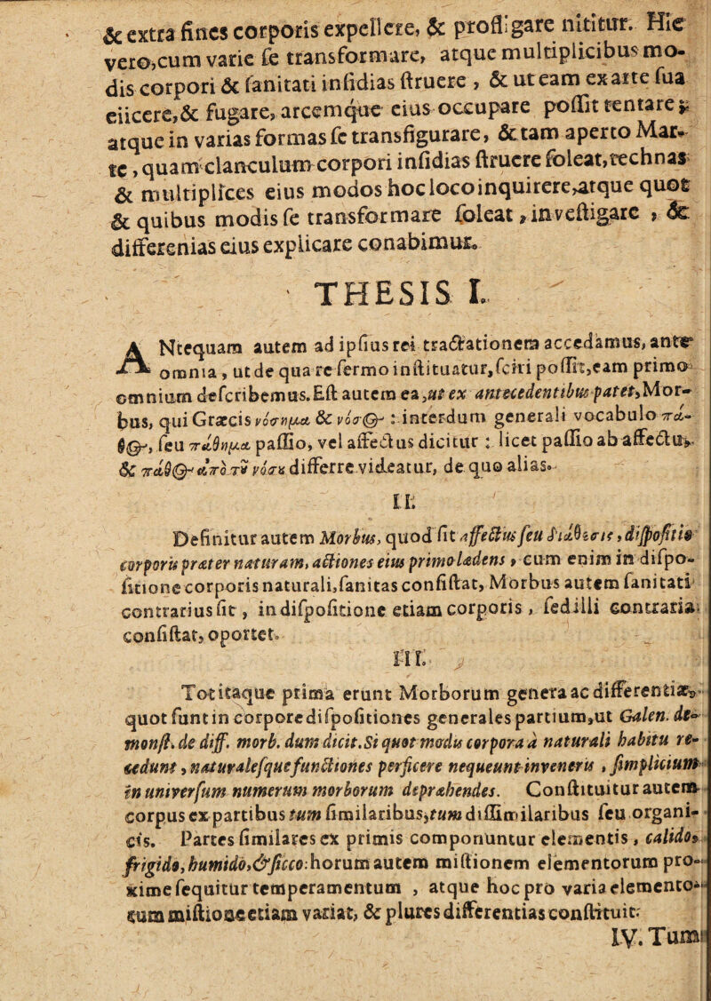 • extra fiacs corporis expellere? & profligare nititur. HIe vero,cum varie fe transformare, atque multiplicibus mo- dis corpori & fanitati infidias ftruere , & ut eam ex arte fua ciicere,& fugare, arcemque cius occupare poflit rentare ^ atque in varias formas fc transfigurare, & tam aperto Mar* tp, quam^claiKulum corpori infidias ftruere foleat,technas> Si multiplfces eius modos hoc loco inquirere,atque quot ^quibus modisle transformare ft^leat jinveftigare > dci differenias eius explicare conabimur. THESIS L Ncequara autem ad ipfius rei tradationem accedamus, antr omnia, ut de qua rcTermoinftituaturjfcki poflit,eam primo^^ omtiiamdefcnbcmm.BihaatemeajU^examcedentilfmfatePiMor-^ bus, qiiiGrarcist'oV^)it>tct&i/oV©-: interdum generali vocabulo W- feu TrJuQny-dL paflio, vel aifecius dicitur t licet pafllo ab afledlu^. Tr^^Q- ATTo-TV differre-videatur, de quo alias- IL Definitur autem Morhm, quod feu cwpru praternattiram, asiones em f rimo Udens, cum enim indifpo- fitionc corporis naturali,fanitasconfiftat, Morbus autem fanitati' contrariusfit, indifpofidone etiam corporis, fedilli eontrariai confidat, oportet- fir: Totitaque prima erunt Morborum genera ac differentiapt^- quotfuntincorporcdirpofitioiics generalespartmm,ut Galen. de<^ monftide diff. morb. dum dicit. Si quot m&du corpora a naturali habitu re- udunt, natufakfquefun^tories perficere nequeunt inreneris, fmpUeium fti untverfum numerum morborum deprahendes. Conftituiturautcrti* corpusexpartibustum fimilaribusjfwwjdiflimilaribas feu.organi¬ cis. Partes fimilarcs ex primis componuntur elementis, calido^ fi^igidOihumidbi&ficco.hotMtitauttna miftionem elementorum pro¬ xime fequitur temperamentum , atque hoc pro varia elemento^*- Itum miftione etiam variat, mplures differentias condiruic.'