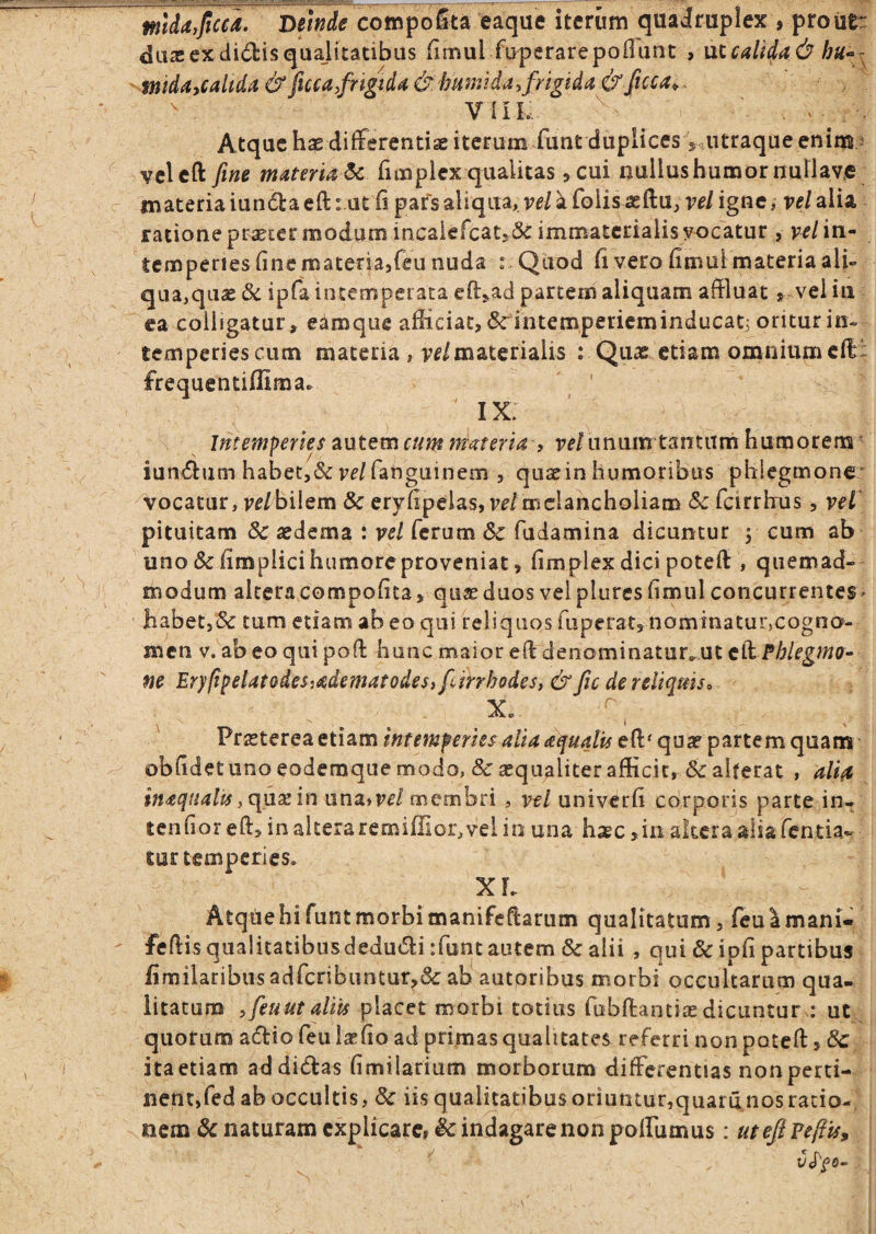 m}da,fica. Deinde compoSta eaque iterum quaJruplex , proiiti: duas ex didis quajitatibus fimul fuperarepoflunc , ut calida d mdaycaltda& fuca,fngida&humUay frigida&ficca,, ^ Vlilv. Atque haedifFerentiaeiterumfunt duplices ViUtraque enim 3 vclcft fine materiat fimplcx qualitas, cui nuilushumornullav.e materia iunda eft i.utli pars aliqua, vel a foiis^ftu, vel igne, vel alia ratione pr^ccr modum incaiefcat5& immaterialis yocatur , vel in¬ temperies fine materbjfeu nuda r Quod fi vero fimul materia ali¬ qua,quae &c ipfa intemperata e^l^ad partem aliquam affluat ^ vel in ea colligatur, eamque afliciat,6cintempericminducati oriturin- temperiescum materia , vf/materialis : Quae etiam omnium cfl: frequentiflima. I x: Intemperies autem cum materia , re/unumtantana humorem* iundum habet,&rf/fanguinem , qusein humoribus phlegmone' vocatur, re/bilem & eryfipeias, veimclancholiam feirrhus, veT pituitam 8c aedema : vel ferum 6c fudamina dicuntur , cum ab uno & fimplicihumoreproveniat, fimplex dici poteft , quemad¬ modum alceracompofita, qu^eduos velpluresfimul concurrentes* habetjSc tum etiam ab eo qui teliquos fuperatg nominatur,cogno¬ men V. abeo quipofi: hunc maior efidenominatur,ut Phlegmo¬ ne Er}fipelatodeSiadematodes, firrhodes, & fic de reliquiso Xr V - Praeterea etiam intemperies alia aqualis efl:' quar partem quam obfidet uno eodemque modo, & sequaliter afficit, & alterat , ali(e inaqtialu ,c[ux 'mux\aivel memhn , vel univerfi corporis parte in- tenfior in alteraremillior,vel in una h;ec ,iii akera aliafentia- tur temperies, XF, Atquehifuntmorbimanifeftarum qualitatum, (euamani- fefiisqualicatibusdedudi rfunt autem & alii , qui & ipfi partibus fimilaribusadrcnbuntur^&: ab autoribus morbi occultarum qua¬ litatum yfeuut aliis placet morbi totius fubftantiie dicuntur: ut, quorum adio feu la^fio ad primas qualitates referri non potefi: > & itaetiam ad didas fimilarium morborum differentias non perti¬ nent,fed ab occultis, & iis qualitatibus oriuntur,quarii nos ratio¬ nem naturam cxplicarci ic indagare non polfumus: utefiPCffis, V