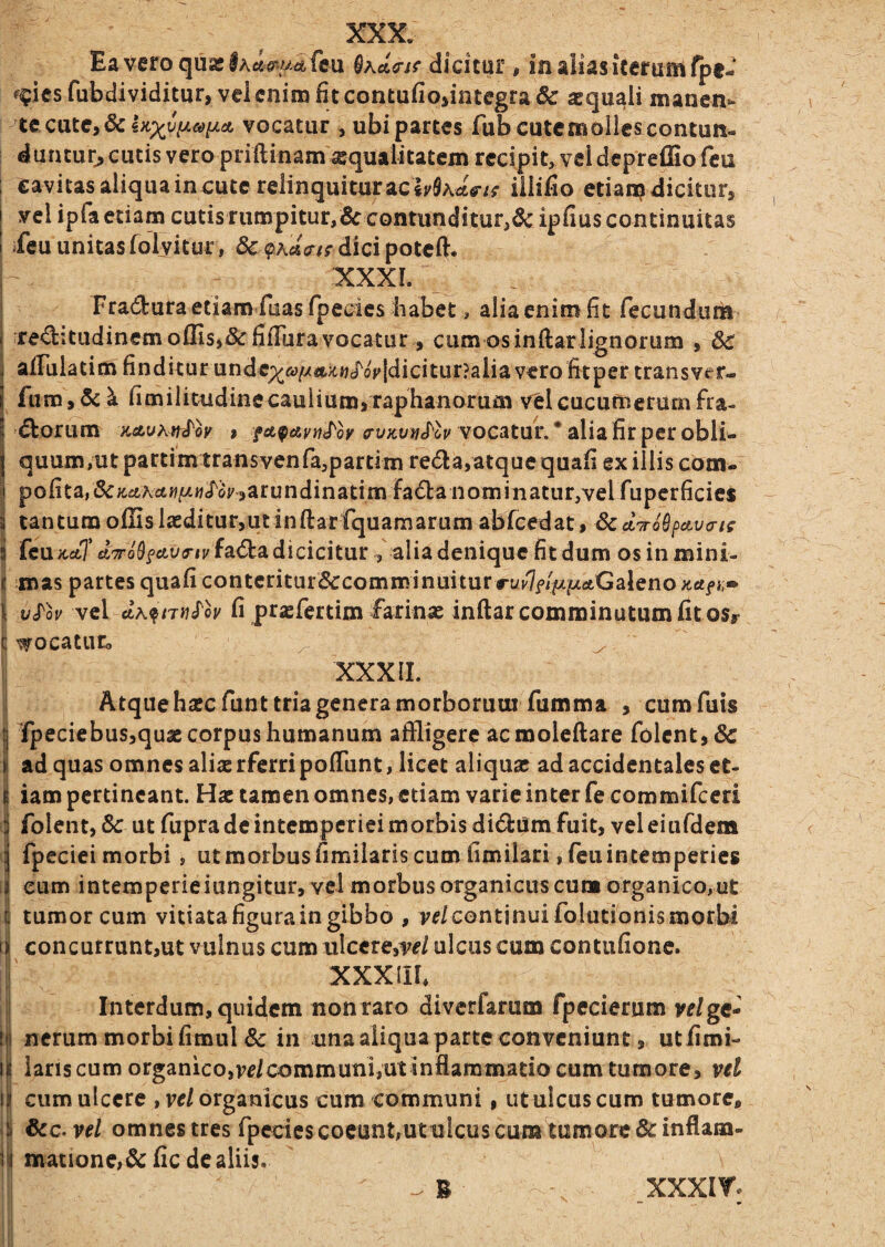 Eaveroqu2lAc«a*/-/.iefcu dicitur, inaliasitcrumfpe- ^^iesfubdividitur, vci enim fit contufio>integra& aequali manen- 'tc catc,&lx;)^uV.^y/^A vocatur , ubi partes fub cute molles contun¬ duntur^ cutis vero priftinam'®quaiitatein recipit, vel depreffiofeu ; cavitasaliquaincutcrelinquituracli/SActV/f iilifio etian?dicitur, I vel ipfa etiam cutis rumpitur,& contunditur,5cipfius continuitas i ^eu unitas folvitur, & dici poteft. XXXL Fraduraetiamfiiasfpedes habet, alia enim fit fecundum \ re<^itudinem offisj& fifiTura vocatur, cum osinftarlignorum , 5c , aiTulatim finditur undcp(^<y/y*;t«J'oVldicitur?aliavero fitpertransver- 1 fum,5c^ fimilitudinecaulium,raphanorum velcucunierumfra- <5borum KsLuhti^oy , «ry;ct;)/£r6i/vocatur, • alia fir per obli¬ quum,ut partimtransvenfajpartim re6la,atque quafi ex illis com- I polita,&;c^tAct«/a«<^^o^,arundinatimfa(^^a nominatur,vel fupcrficies i tantum offis Isediturjutinftar fquamarum abrcedat, Scd^ro^^cLvaif i fcu;ccfcT £t^o9f6tv5-/j/fa<5l:adicicitur , alia denique fit dum os in mini- i mas partes quafi contcritur&comminuitur •■ui'7f///f>tfltGaleno jiafn» \ v^ov vel fi prjefertim farinaj inftar comminutum fitosr c '^ocatnCo z- XXXII. Atque hsecfunt tria genera morborum fumma , cumfuis j Tpeciebus,quae corpus humanum affligere acmoleftare folcnt,& i ad quas omnes aliae rferri polTunt, licet aliquas ad accidentales et- i iam pertineant. Hac tamen omnes, etiam varie inter fe commifccri i folent, Sc ut fupra de intemperiei morbis dictum fuit, vel eiufdem 3 fpcciei morbi , ut morbus fimilaris cum fimilari, fcu intemperies 8 eum intemperieiungitur, vel morbus organicus cu» organico,ut ij tumor cum vitiata figura in gibbo , ve/continui folutionis morbi li concurruntjut vulnus cum ulccrejw/ulcus cum contafionc. i XXXIII* ii Interdum, quidem non raro divcrlarum Ipecierum ve/gc- iji ncrum morbi fimul & in una aliqua parte conveniunt, ut fimi- li laris cum organico,ve/communi,ut inflammatio cum tumore, vel M cum ulcere , ve/organicus cum communi, ut ulcus cum tumore, i| &c. ve/ omnes tres fpccies coeunt,utulcus cum tumore 6c inflam- ili matione>&:fic de aliis. XXXIY.