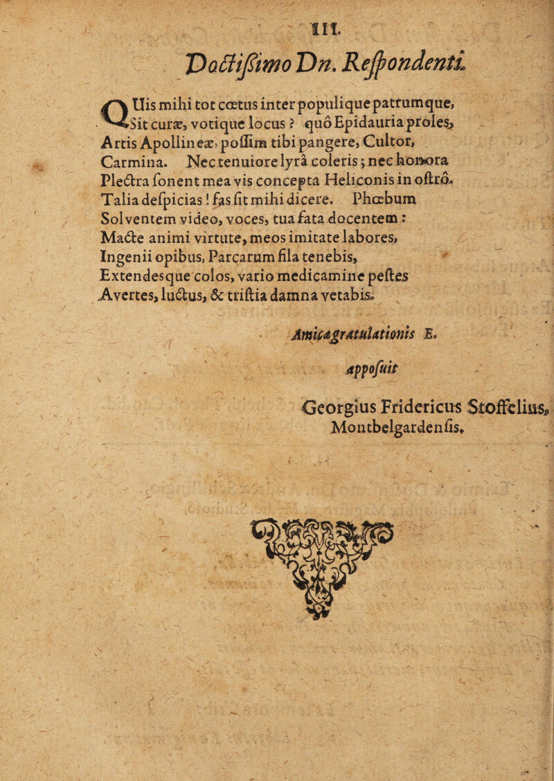 III. TDo^iipmo Dn. Recondenti QUis mihi tot coetus inter populiquepatfumque, Sit curae, votique locus ? quo Epidauria proles. Artis Apollineae? polfim tibi pangercj Cultor, Carmina. Nec tenuiore lyra coieris; nec honora Ple6tra fonent mea vis concepta Heliconis in oftra. Talia defpicias! fasiitmihidicere. Phoebum Solventem video, voces, tuafata docentem : Madte animi virtute, meos imitatelabores, Ingenii opibus, Parcarum fila tenebis, Extendesque colos, vario medicamine peftes Avertes, lucius, triftia damna vetabis^, Amk^j^rMuUtmis E. Georgius Fridericu^ .Mo n tbelgarde n fist