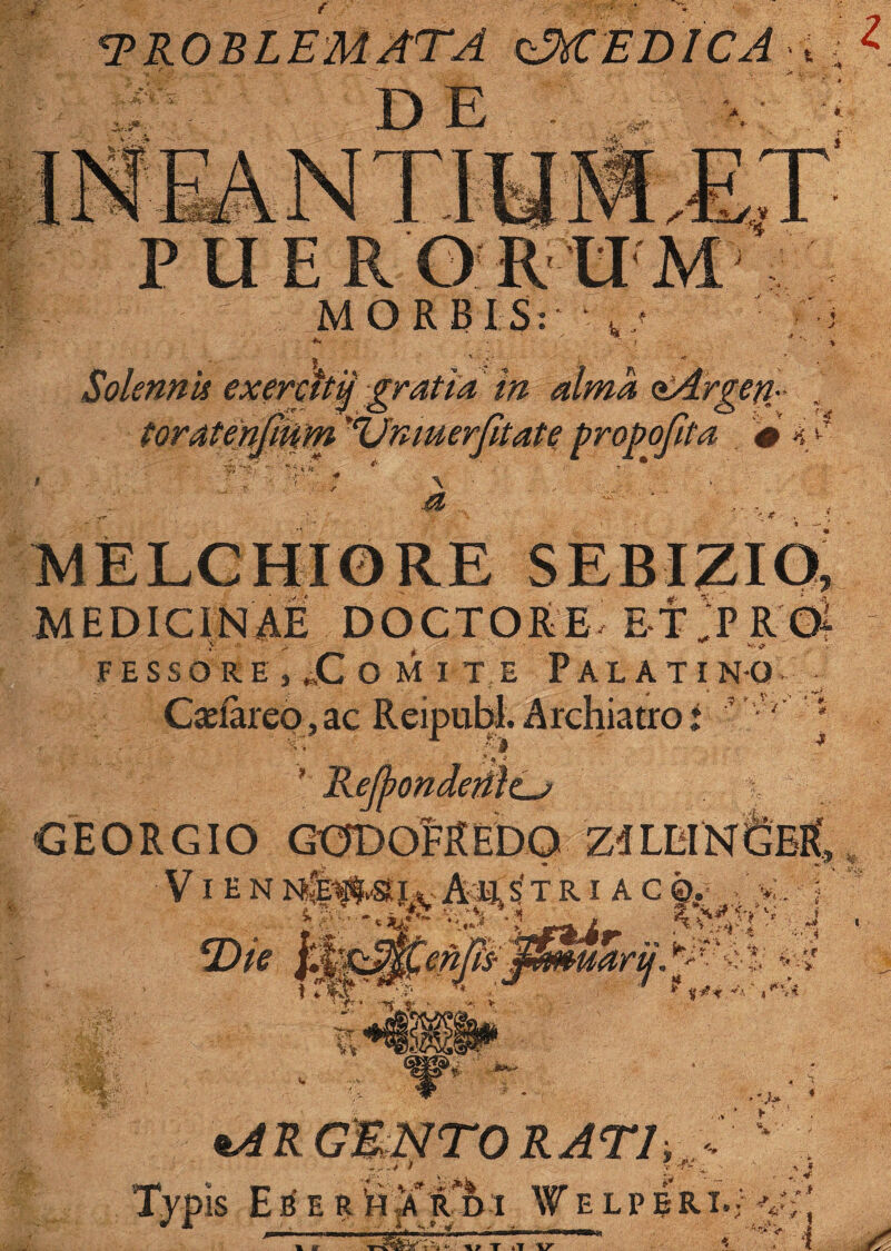 <PROBLEMATA (JttEDICA , . DE PUER ORUM MORBIS: J ' . SolennU exercttij gratia in alma ^Argeti- toratenfium '(Unmerfuate propofita # 4 v * MEDICINAE DOCTORE E-fTRGi FESSORE , X O M I T E PALATINO Gasiareo, ac Reipubl. Archiatro: V' i jejponaemcj GEORGIO GODoMeDO V i e N TRIAC 0. j, J i £4/5 v.;‘i** j ^L_ %'i j *Die ?; * ~*lL* ‘ •y v ? m •> »-*R GENTORATI, Typis E<ilh jf i'h i Welperi.; vr,’ f t3» <■ T *T V i % se: