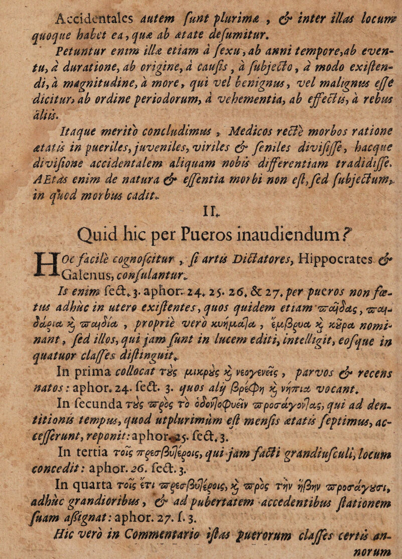 Accidentales Autem funt plurima , & inter illas locum quoque habet ea, qua ab dtats defumitur. Petuntur enim illa etiam d fexu,ab anni tempore,ab even¬ tu, d duratione, ab origine, d caufis 9 d fubjello , d modo exiften- di, a magnitudine, d more, qui vel benignus, vel malignus ejje dicitur> ab ordine periodorum, d vehementia, ab effectu, d rebus aliis* Itaque merito concludimus * Medicos relte morbos ratione dtatls in pueriles, juveniles, viriles & feniles divifffe, hac que divi fio ne accidentalem aliquam nobis differentiam tradidtffe» AEtds enim de natura & effentia morbi non efiffed fubjeclumP, in quod morbus cadit* ir. Quid hic per Pueros inaudiendum T Hoc facile cognofcitur , fi artis Diffatores, Hippocrates & Galenus, confulantun Is enim fed^j. aphor. 24, 25. 26, & 27* perpueros non fa¬ tus adhuc in utero exifientes, quos quidem etiam 'vrdujdcts > ddoict dj 'zrctfSicc , proprie vero xvqptdjct, ififipvct d xSpct nomi* nant ? fed illos, qui jam funt in lucem editi, intelhgit, eofque in quatuor claffes difttngmt* In prima collocat r%g ftucpvg dj myemg , parvos & recens natos; aphor* 24. fed. 3. quos alij /Sp&eptj dj vocant, In fecunda rdg 'zxrjbg tb bSovjo(pvltv wpo<rdyov]ctg, qui ad den¬ titionis tempus, quod utplurimum efi menfis at at Is feptimus, ac- cejjerunt, reponit: aphor*^. fed, 3, In tertia ro7g Tr^a-fivj^oig, qui jam falli grandiufculi, locum concedit: aphor.26. fed.3. In quarta roig er/ 'zr^a-ftvjipoig, dj vtpog ryv vjBnv 'vrptxrdyxn, adhuc grandioribus, & ad pu bertatem accedentibus fiationem fuam afiignat: aphor. 27. f. 3. Hic vero in Commentam ifius puerorum claffes certis an¬ norum