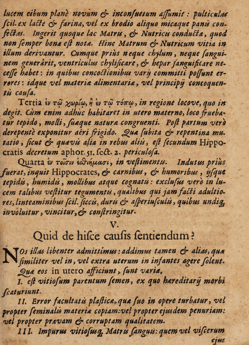 lucem cibum plane novum dr inconfuetum affumit: pulticula fcil, ex laile cfr farina, vel ex brodio aliquo mica que panus con- fetlas. Ingerit quoque lac Matris , (fr Nutricis condulla, quod non femper bona efl nota. Hinc Matrum (fr Nutricum vitia in illum derivantur. Cumque prius neque chylum, neque fangui- nem generkrity ventriculus chylifcare, (fr hepar Janguifcare ne- ceffe habet: in quibus concottionibut vari) committi poffunt er¬ rores: idque vel materiae alimentaria , vel principi) concoquen¬ tis caufa. Tertia h x&pfy, n w tu totto) , in regione locove, quo in degit. Cum enim adhuc habitaret in utero materno, loco frneba¬ tur tepido, molli,/itaque natura congruenti Poft partum vero derepente exponitur aeri frigido. £>ua fubita (fr repentina mu, tat io, ficut (fr quavis alia in rebus aliis, efl fecundum Hippo¬ cratis decretum aphor.51, fe£t. 2. periculofa. Quarta iv roicriv i&iqfJLcttri, in vefimentis. Indutus prius fueraty inquit Hippocrates, carnibus, (fr humoribus, ijfque tepidis, humidis, mollibus atque cognatis: exclufus vero in lu¬ cem talibus veflitur tegumentis, qualibus qui jam falli adultio- res, linteaminibus fcil. ficcis, duris (fr afreriufeuiis, quibus undiq$ involuitur ? vincitury (fr confringitur* V. Quid de hifce caufts fentiendum ? N'Os illas libenter admittimus: addimus tamen (fr alias, qua fimiliter vel in, vel extra uterum in infantes agere folent» £)u& eos in utero afficiunt > funt varia¥ 1. efl vitiofum parentum femen, ex quo hare ditari) morbi fcaturiunt, II. Error facultatis plafliea,qua fuo in opere turbatur, vel propter feminalis materia copiamivel propter ejusdem penuriam 1 vel propter pravam (fr corruptam qualitatem. 11 h Impurus vitiofusfc Matris fanguis: quem vel vifcerum cjm