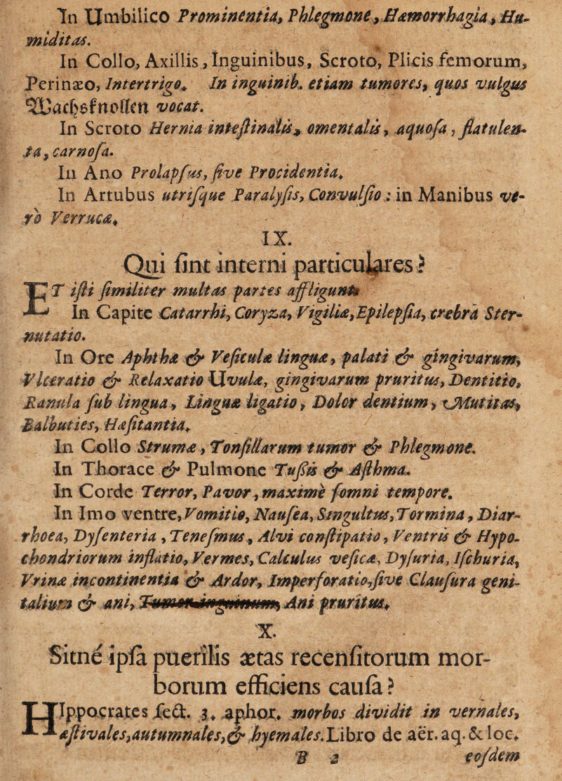 In Umbilico Prominentia, Phlegmone, Hamorrhagia, Hu- miditas. In Collo, Axillis,Inguinibus, Scroto, Plicis femorum. Peri naso, Intertrigo. In inguimb. etiam tumores, quos vulgus ^UacCjefnotten vocat. In Scroto Hernia inleft indis* omentalis, aqmfia, fiatulen* Mcarnofia• In Ano Prolapfus, five Procidentia. In Artubus utrifique Paralyfis, Convulfio: in Manibus w- Verruca* IX Qui fint interni particulares ? ET //?/ fimiliter multas partes affligunt® In Capite Catarrhi, Coryza, Vigilia,Epilepfia, crebra Ster- ■nutat io. In Ore Aphtha & Ve ficula lingua r palati ffr gingivarum Vkeratio & Relaxatio XXvuUy gingivarum pruritus, Dentitio* Ranula fub lingua, Lingua ligatio, Dolor dentium, Balbuties, Ha fetantia. _ , In Collo Strum<e,Tonfi Harum tumor & Phlegmone. In Thorace c£* Pulmone T#j& Afthrna, In Corde Tw, Pavor, maxime fomni tempore. In Imo ventre, Vomitio, Naufea, Singultus,Tortnina, rhoea, Dyfenteria , Tene fimus, conflipatio, Ventris & Hypo¬ chondriorum inflatio, Vermes, Calculus ve fica, Dyfuria,ifchuria, Vrina incontinentia & Ardor, Imperfioratlofive Claufiura geni- talium & ani, TumosMngffnmnn, Ani prurit m* X Sitne ipfa puertiis astas recenfitorum mor¬ borum efficiens caufa ? TTIppocrates fed. aphor, morbos dividit in vernales, ajlivales,autumnales,& hyemales.IAbxQ de aer.aq.&loe*