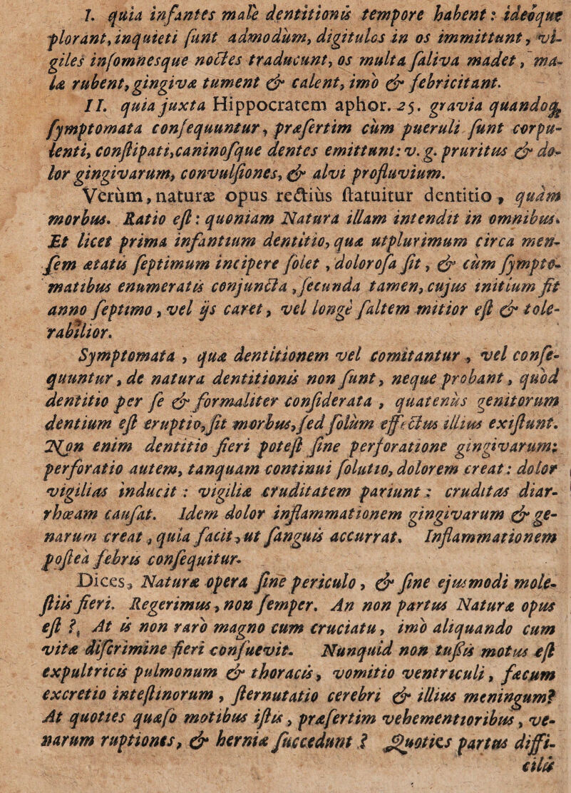 plorant,inquieti funt admodum, digitulos in os immittunt, vi¬ giles infomnesque noctes traducunt, os multa faliva madet, ma¬ la rubent, gingiva tument (fi calent, imo (fi febricitant. II. quia juxta Hippocratem aphor. 2$. gravia quandoj» fymptomata confequuntur, prafertim cum pueruli funt corpu¬ lenti, conflip at i,canino fque dentes emittunt: v.g. pruritus (fi do¬ lor gingivarum, convulfiones, (fi alvi profluvium. Verum, naturae opus redius ftatuitur dentitio , quam morbus. Ratio efl: quoniam Natura illam intendit in omnibm» Et licet prima infantium dentitio, qua utplurimum circa men- fem at at is feptimum incipere folet, dolorofa fit, (fi cum fympto- m at ibus enumeratis conjunila,fecunda tamen, cujus mitium fit anno fepttmo, vel ijs caret, vel longe [altem mitior efl (fi lole- rabiitor. Symptomata , qua dentitionem vel comitantur, vel conft- quuntur, de natura dentitionis non funt, neque probant, quid dentitio per fe (fi formaliter confiderata , quatenus genitorum dentium efl eruptio,fit morbus, fedfolum efieclm illius ex fiunt. 2fon enim dentitio fieri potefl fine perforatione gingivarum; perforatio autem, tanquam continui folutio, dolorem creat: dolor vigilias inducit: vigilia cruditatem panunt: cruditas diar¬ rhoeam caufat. idem dolor inflammationem gingivarum (fi ge¬ narum creat, quia facit, ut fanguts accurrat. Inflammationem poflek febris confequitun Dices , Natura opera fine periculo, (fi fine ejusmodi m de¬ fit is fieri. Regerimus, non femper. An non partus Natura opus efl f At is non raro magno cum cruciatu, imo aliquando cum vita diferimine fieri confuevit. Nunquid non tufiis mottss efl expultricis pulmonum (fi thoracis, vomitio ventriculi, facum excretio inteflmorum , fternutatio cerebri (fi illius meningum? At quoties quafo motibus fits, prafertim vehementioribus, ve¬ narum ruptiones, (fi hernia fuccedunt I Jtyotics partus diffi¬ cilis