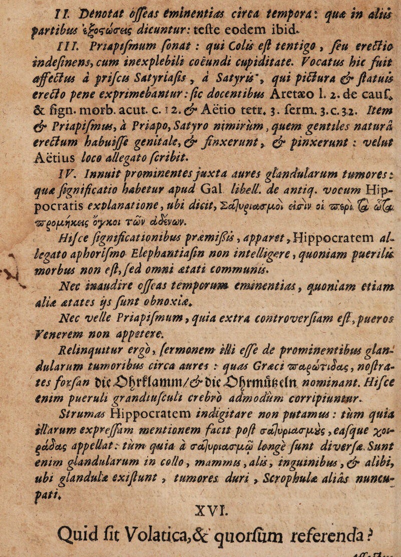 fartibus \jro<sd<retg dicuntur: tcfte eodem ibid* IIL Pnapifimum fonat: qui Colis efl tentigo , fieu erellio indefinens, cum inexplebili coeundi cupiditate. Vocatus hic fuit djfeclus d prifets Satyriafis > d Satyris*, qui pi&ura & fiatuis trefto pene exprimebantur: fic docentibus Aretaeo 1» 2. de cauf* & fign. morb>acui. c. 12, & Aetio teti* 3. ferm* 3, c. 3,2. item & Priapifmut, a Priapo, Satyro nimirum, quem gentiles natura erectum habuijfe genitale, & finxerunt > £jz- pinxerunt 1 velut Aetius loco allegato feribit. /r. Innuit prominentes juxta aures glandularum tumores 1 qua fignificatio habetur apud Gal likell. de anttq. vocum Hip¬ pocratis explanatione, dicit, 'ZdJvgt&irfMi dsriv si tt$pi 'Q SQl ^r^ofatfKac oyxoi veov dSevcov. Hijce figmficationibus pramifiis, apparet,Hippocratem al¬ legato aphorifmo Elephantiafin non intelligere, quoniam puerilu. morbus non efi, fed omni atati communis. Nec inaudire cjjeas temporum eminentias, quoniam etiam dia at at es iys fiunt obnoxia* Nec velle Pnapifmum, quia extra controverfiam efi\pueros Relinquitur ergo, fer manem illi effe de prominentibus glan¬ dularum tumoribus circa aures : quas Graci 'srctqcoriSctg, nofira¬ tes fotfian t>K ik C(tt nominant. Hifice enim pueruli grandiufculi crebro admodum corripiuntur. Strumas Hippocratem indigitare non putamus: tum quia illarum expreffiam mentionem facit pofl trct]vput<rpLxg ,eafique %os~ qdSceg appellat 1 tum quia d crcijvptcKrptd longe fiunt diverja Sunt enim glandularum in collo, mammis, alis, inguinibus , & alibi, ubi glandula exi fiunt, tumores duri , ScrophuU alias nuncu- XVI. Quid fit VoIatica,dc quorfizm referenda ?