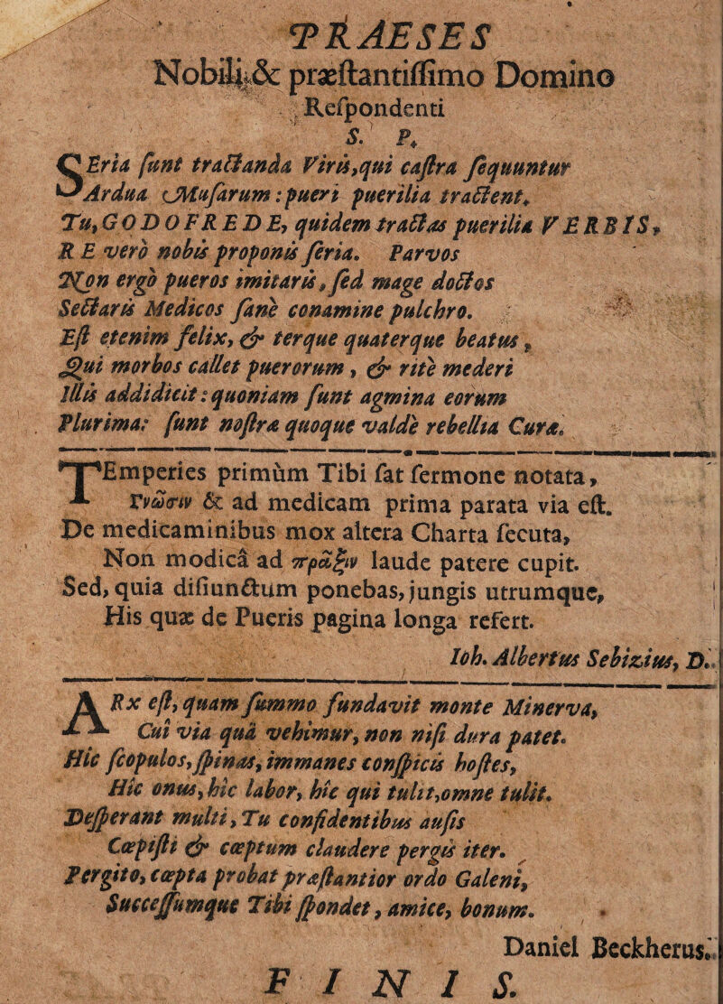 T&AESES Domino Refpondenti SEria funt traHanda Viris,qui caflra fequunim Ardua iMufarum; pueri puerilia traffient. % Tu, GODOFREDE, quidemtraSlaspuerilia VERBIS* R E vero nobis proponis fena. Parvos T(pn ergo pueros imitaris, fed mage dofifos Scitaris Medicos Jane conamine pulchro. - Ejl etenim felix, & ter que quater que beatus p <Qui morbos callet puerorum, & rite mederi Illis addidicit: quoniam funt agmina eorum Plurima? funt rnfira quoque valde rebellia Cura, *T*Emperies primum Tibi fat fermone notata, A Vvtotrtv & ad medicam prima parata via eft. De medicaminibus mox altera Charta fecuta, Non modica ad orpafyv laude patere cupit. Sed, quia difiunftum ponebas, jungis utrumque. His quae de Pueris pagina longa refert. Uh. Alberfus Sebizius, D, ARx e fi, quam fkmma fundavit monte Minerva, Cui via qua vehimur, non nifi dura patet* Hic fcopulos, (pinas, immanes confine is hoftes, Htc onus, hic labor, hic qui tulit,omne tulit. Defierant multi, Tu confidentibus au fis C&pifti efi* coeptum claudere pergis iter. Pergito, coepta probat prafiantior ordo Galeni, Succeffumque Tibi fiondet, amice, bonum. - > < Daniel Beckherus,' FINI s.