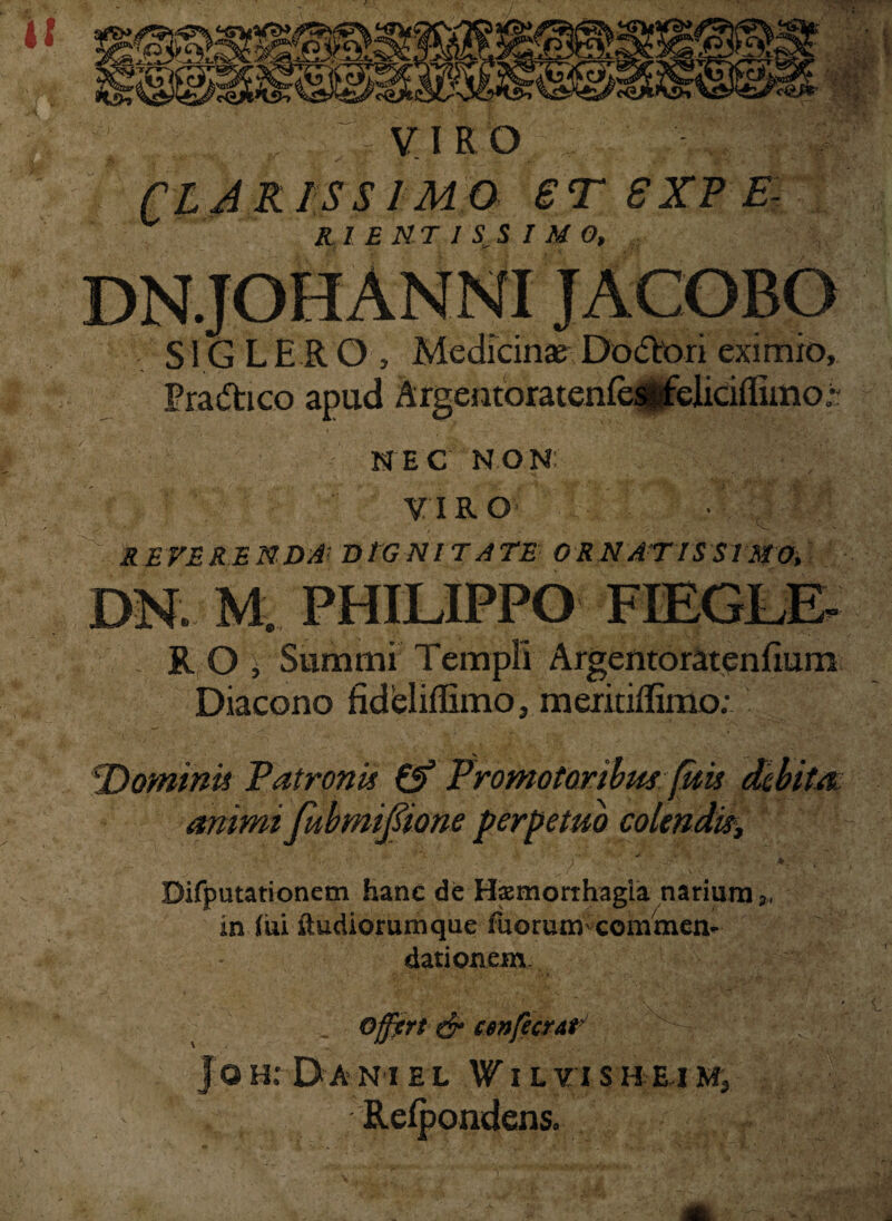 it * M.*’ CLAR VIRO . S' - . , IS SIMO 6TSXPE- Rl E NT I S S I M 0, Tp‘: - . >* . isi&: S1G LE R O , Medicinae Dodori eximio, Eradico apud Argentoratenfesdeliciflimo « ; NEC NON: VIRO REVERENDA< DtGNITATE ORNATISSIMO, DN. M. PHILIPPO R O , Summi Diacono fideliiEmo, meritiffimo; !Dominii Patronis & Promotonbus juu animi fubmifiione perpetuo colendis. Difputationem hanc de Hsmorihagia narium in Iui ftudiorumque fuorum commen¬ dationem „ Offart & csnfecrat Jo h: D a n i e l W i l vi sh ri m, Reipondens. t- V