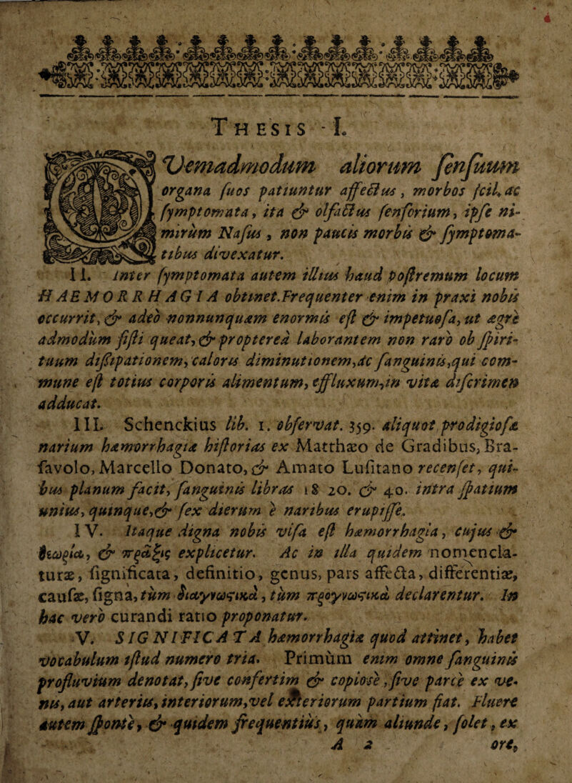 4 :< «*• ietl •(SKW6 ^ >s J KiJ v. ♦ irvj Th esis • L 'Vemadmodum aliorum fenfuum organa fuos patiuntur affeilus, morbos fcifac l fympt ornata, ita & olfa&us fcnfertum, dpfe ni¬ mirum Nafus , paucis morbis & fymptorna¬ tibus divexatur. - . * ■ 11. fympt ornata autem illtm haud pofremnm locum HAEMORRHAGIA obtinet.Frequenter enim in praxi nobis occurrit, & adeo nonnunquam enormis efl & impetu$[a,ut agri admodum flfli queat,&proptered laborantem non raro ob fl iri- tuum diflipationem, caloris diminuttonem,dc[anguinis,qui com¬ mune efl totius corporis alimentum, effluxunhw vita difcrimen adducat. 1IL Schenckius lib. i. obfervat. 359. aliquot prodigiofa narium hamorrhagta hiflorias ex Matthaeo de Gradibus, Bra- favolo, Marcello Donato,^ Amato Lufitano recenfet, qui¬ bus planum facit, [anguinis libras 18 20. & 40.• intra flatium unius, quinquefex dierum e naribus eruptjfe. IV. Itaque digna nobis vifa efl hamorrhagta, cujus & fccopjct, & 7rqcZ£i$ explicetur. Ac in illa quidem nomencla¬ turae, fignificata, definitio, genus, pars affe&a, differentiae, caufae, figna, tum iicvywsiKct, tum 7r$oyw<?i>ici declarentur. In hac vero curandi ratio proponatur. V. SIG N l FICA T A hamorrhagta quod attinet, habet vocabulum tflud numero tria. Primum emm omne [anguinis profluvium denotat, five confertim & copiose ,five parce ex ve¬ nis, aut arteriis, interiorum,vel exteriorum partium fiat. Eluere autem J}onte7 & quidem frequentius, quam aliunde, folet,, ex