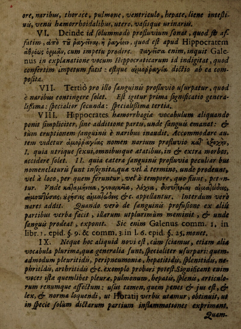 ore, naribus, thorace, pulmone, ventriculo, hepate, liene intefli- venis hamorrhoidalibus, utero, vaftsque urinariis. VL Deinde wf folummodh profluvium flo nat, quod ftt afl fatim , diro rS pctyeivccf, >j pctytet», quod eft apud Hippocratem dSgaceg ogptetv, cum impetu prodire. Vctyeio-ct enim, inquit Gale¬ nus in explanatione vocum Hippocraticarum id indigitat, quod confer tim impetum facitejlque djuoppctyla di ilio ab ea com- '* poflta>, ■£,*• : • • : y ■■ VII* Tertio pro illo /anguinis profluvio ufurpatur, quod i naribus contingere [olet. Eft igitur prima ftgmficatio genera- liflima: jfecialior fecunda: fpecialtflima tertia VIII. Hippocrates; hatnorrhagia vocabulum aliquando ponit (impliciter, fine additione partis, unde fanguis emanat: & tum eruptionem (anguinis e naribus inaudit4 Accommodare au- tem videtur dpLoppccyictg nomen narium profluvio Kctj’ 4 quia utrique fexui,omntbusque at at ibus, in & extra morbos, accidere folet. II. quia catera /anguinis profluvia pecul/ar bus nomenclaturis funt in(ignit a^qua. vel d, termino9, undo prodeunt, vel a loco,per quem feruntur» ve£h tempore, quo fiunt, petun¬ tur. Vnde KctjcLpiqvetct , yvvufxlicc, , Svrifjipicq djiActjdd&g, ^oTxfJu^ttg, isgqtrtig ctfptdldSfig &c. appellantur; Interdum vero nares addit. Jguando. vero de [anguinis profufione ex aliis fartibus verba facit, illarum utplurwium meminit r & unde fanguis prodeat y expomt. Sic enim Galenus* comm. j* m Iibr.). epid. §.9. & cornm* 3;in 1.6. epid, §. z^monet¥ IX. Neque hoc aliquid novi eft, cum fetamus, etiam alia vocabula plurima,qua generalia funt,(peciahter ufurpari: quem¬ admodum pleuritidis, peripneumonia, hepatitidis, (plenitidis, ne¬ phritidis, arthritidis &c. exemplo probari potefl.Significant enim voces tfta quemlibet pleura, pulmonum> hepatis, (plenis, articulo¬ rum renumque affeftnm: ufus tamen, quem penes & jus efl,& lex, & norma loquendi, ut fibrati j verbis utamur, obtinuit, ut in flecte folum dtttarum partium inflammationes exprimant. *puam-