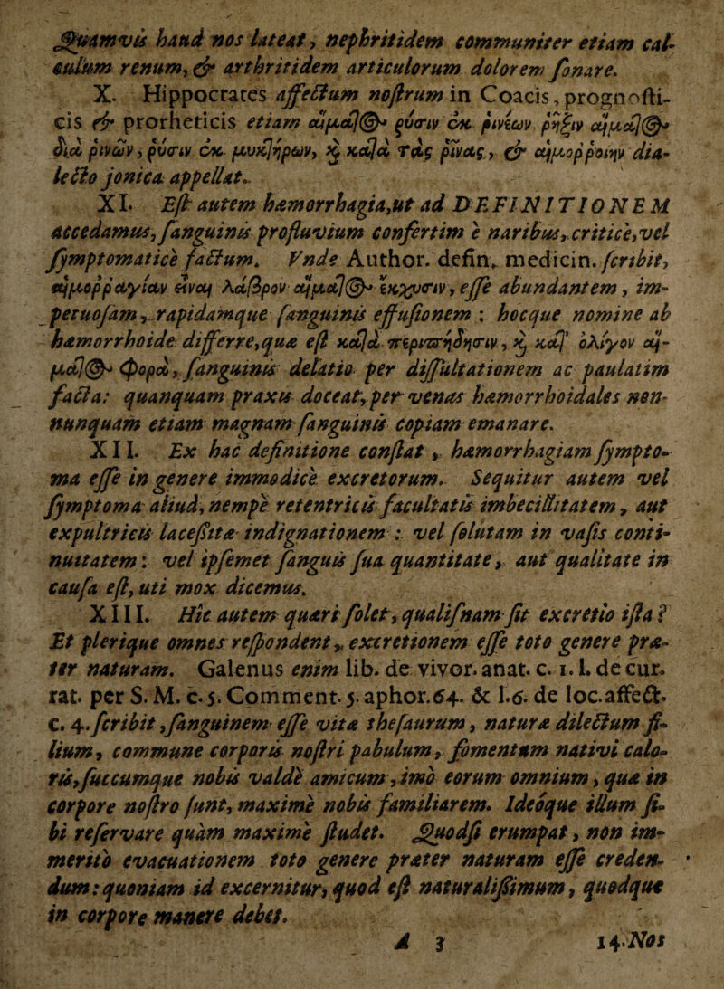 JPmmvis haud nos lateat, nephritidem communiter etiam cal- culum renum,& arthritidem articulorum dolorem fonare. X. Hippocrates affettum noflrum in Coacis, prognofti- cis fir prorheticis etiam £tt/xctj(&> ^v<rtv cac pivicov pf^iv uf/Lidj@^ pivcuv , pvcnv cac pivKjrjp&v, £ Kcbjd rdg p7vug, & cqpiQppoiqv dia- lefto jomca appellat.. XI. Efk autem hamorrhagia,ut ad DE FINITIONEM accedamus,[anguinis profluvium confertim e naribus t critice,vel fjmptomatice fatfum. Vnde Author. defin* medicin. fertbit, eqpioppaylctv £vou\ \ctfipov tK%ucnv, ejfe abundantem, im- petuojam ,.rapidamque (anguinis effufionem ; hoccjue nomine ab hamorrhoidt differre,qua e(l xetjd Trepi^bfjciy, Kj xctf oXlyov dj- pcdl(^> (popd, [anguinis delatio per dijfultationem ac paulatim faci a: quanquam praxis doceat, per venas hamorrhoidales nem nunquam etiam magnam[anguinis copiam emanare. XII. Ex hac definitione conflat, hamorrhagiam fympto- ma ejfe in genere immodice, excretorum. Sequitur autem vel fymptorna aliud, nempe retentricis facultatis imbecillitatem , aut expultricis lacefiita indignationem ; vel [elutam in vafis conti¬ nuitatem: vel ipfemet[anguis fua quantitate, aut qualitate in caufa e(l, uti mox dicemus . XIII. Hic autem quart[olet, qualifnam fit excretio ifla ? Et plerique omnes rt/pondent ,, excretionem ejfe toto genere pra- ter naturam. Galenus enim lib. de vivor, anat. c. i. L de cur* rat. per S. M. c. 5. Comment 5. aphor.64. & 1.6. de loc.affefb c. 4.feribit ,Jttnguinem ejfe vita thefaurum, natura dileftum fi¬ lium, commune corporis nofiri pabulum ,fomentum nativi calo- riSyfuccumque nobis valdl amicum, tmo eorum omnium, qua in corpore nojlro funt, maxime nobis familiarem. Ideoque illum fi- bi refer vare quam maxime jludet. guodfi erumpat, non im¬ merito evacuationem toto genere prater naturam ejfe creden¬ dum: quoniam id excernitur, quod e fi naturalifiimum, quodque in corpore manere debet, •*>.. V J 3 i+Nos