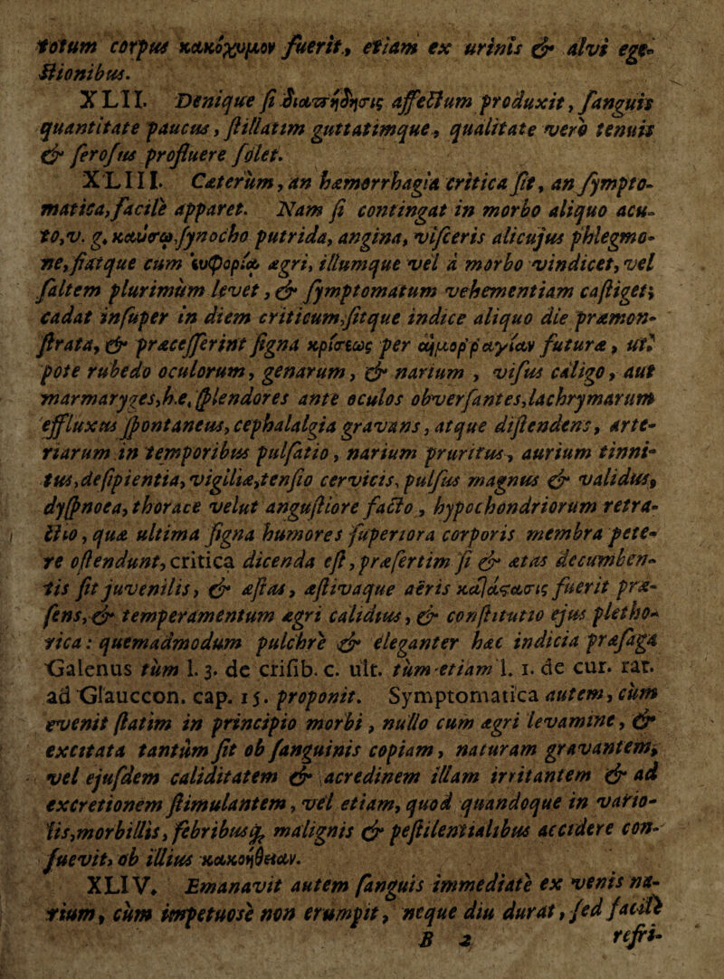 tofum corpus kclkox^ov fuerit, etiam ex urinis & alvi ege* Mtonibus. X LIX. Denique fi Sictvrrifyng affelfum produxit, Janguis quantitate paucus, flillattm guttatimque, qualitate vero tenuis & fero fas profuere /olet. X 'L111. Cat erum, an hamorrbagia critica fit, an fympto- mattea, facile apparet. Nam fi contingat in morbo aliquo acu- to,v. g. Kctucrufynocho putrida, angina, vifcerts alicujus phlegmo¬ ne, fatque cum ivtpoplcp agri, iliumque vel a morbo vindicet, vel faltem plurimum Uvet ,& fympt ornatum vehementiam cafiigev, cadat infuper in diem criticum,fitque indice aliquo die pramon- flrata, & pracejferint figna uplmcog per af^uoppctylav futura, ut• pote rubedo oculorum, genarum, & narium , vifus caligo, aut Tnarmaryges^ei/plendores ante oculos obverfant es Jachry marum 'effluxus /fontaneus, cephalalgia gravans, atque diftendtns, arte¬ riarum in temporibus pulfatio, narium pruritus, aurium tinni- tuSydefipientia,vigdia,tenfio cervicis,pulfus magnus & validus9 dy/fnoea, thorace velut angufiiore facio, hypochondriorum retra- / Iho, qua ultima figna humores fuperiora corporis membra pete¬ re ofl en dunt, critica dicenda efl ,prafertim fi & at as decumben¬ tis fit juvenilis, & a fi as, afiivaque aeris Kcijd^acrtg fuerit pra- fens, & temperamentum agri calidius, & confhtutio ejus phtho¬ rie a : quemadmodum pulchre dr eleganter hac indicia prafaga Galenus tum 1.3. de crifib. c. ult. tumetiamX. 1. de cur. rar. ad Glauccon. cap. 15. proponit. Symptomatica autem, cum evenit (latim in principio morbi, nullo cum agri levamine, & exatata tantum fit ob /anguinis copiam, naturam gravant em^ vel ejufdem caliditatem dr acredinem illam irritantem & ad excretionem fiimulantem, vel etiam, quod quandoque in vario- lis, morbillis, febribusmalignis & pefii/entialibus accidere con- * \fueviu ob illius kocko^hccv. XLIV* Emanavit autem /anguis immediate ex venis na¬ tium , cum knpetuose non erumpit, neque diu durat, fed facili