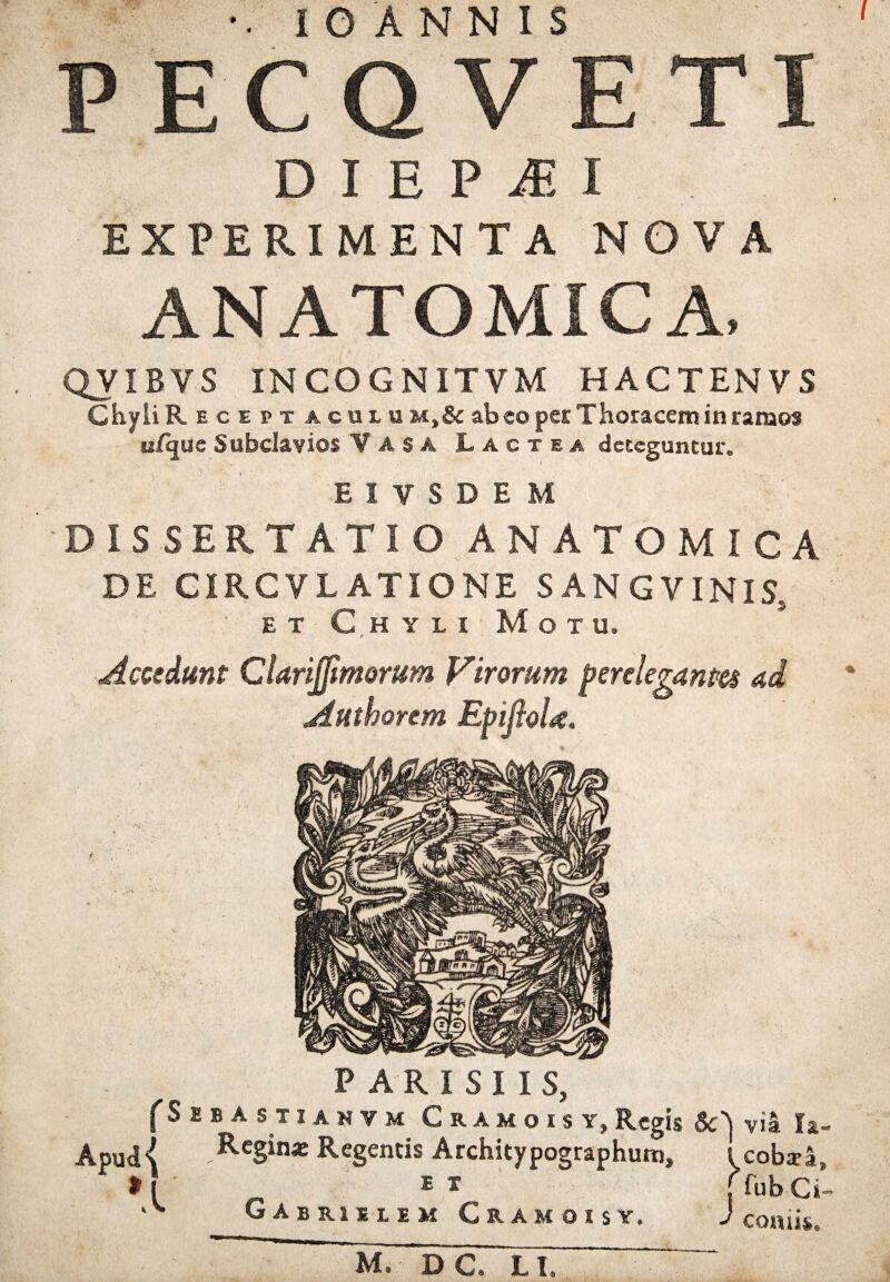 •• I O A N N I S PECQVETI DIBPitI EXPERIMENTA NOVA ANATOMICA, QyiBVS INCOGNITVM HACTENVS Chyli R e c e pt aculom,& abeo per Thoracem in ramos ufquc Subclavios Vasa Lactea deteguntur* EIVSDEM DISSERTATIO ANATOMICA DE CIRCVLATIONE SANGVINlSs ■ et Chyli Motu. Accedunt Clarijfmorum pirorum perelegantes ad Authorem EpijioU. P A R I S I I S, (Sebastianvm Cramois y, Regis via la- Apud{ Rcginx Regentis Architypographum, l cobsa, >[ E * [ fub Ci- Gabrsilim Cramois y. J conii*,. M. DC. LI.