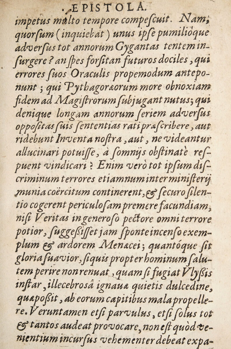 impetus mtilto tempore compefcuit. ISI,am, quorfum (inqmehat J unus ipfiepumilioque adi) er Jus tot annorum Gygantas t ent em in- fiurgere ? anfies forjitan futuros dociles 3 qui errores fuos Oraculis propemodum antepo¬ nunt | qui Pjthagoraorum more obnoxiam fidem ad APagiftrorumfiubjugant nutus$ qui denique longam annorum fi enem adverfius oppofitasjuis fient ent ias ratipr&fcribere, aut ridebunt Inventa nofira >aut 3 ne videantur allucmari potmfife3 d fiommjs obfiinate refi puent vindicari ? Enim vero tot ipfum difi- criminum terrores etiamnum interminifilerij /nunia coercitum continerentfecurofilen- tio cogerent periculofiam premerefacundi am^ nifi Eitritas in genero fio peffiore omni terrore potior 3fuggepfifetjam fponteincenfo exem¬ plum & ardorem Aden&cei 5 quantoque fiit gloria fuavior3fiiquispropt er hominum fa lu- temperire non renuat, quamfit fugiat Vljfiis infitar 5 illecebrosa ignaua quietis dulcedine9 quapofiit 3 ab eorum capitibus mala prope He¬ re* Veruntamen etfiiparvulus, etfiifolus tot & tantos audeat provocare^ non efii quod le¬ nientium incurfius vehementer debeat expa-